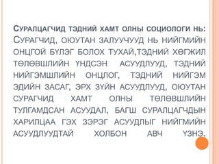 СУРАЛЦАГЧИД ТЭДНИЙ ХАМТ ОЛНЫ СОЦИОЛОГИ НЬ:
СУРАГЧИД,   ОЮУТАН ЗАЛУУЧУУД НЬ НИЙГМИЙН
ОНЦГОЙ БҮЛЭГ БОЛОХ ТУХАЙ,ТЭДНИЙ ХӨГЖИЛ
ТӨЛӨВШЛИЙН ҮНДСЭН       АСУУДЛУУД, ТЭДНИЙ
НИЙГЭМШЛИЙН     ОНЦЛОГ,      ТЭДНИЙ   НИЙГЭМ
ЭДИЙН ЗАСАГ, ЭРХ ЗҮЙН АСУУДЛУУД, ОЮУТАН
СУРАГЧИД     ХАМТ     ОЛНЫ      ТӨЛӨВШЛИЙН
ТУЛГАМДСАН АСУУДАЛ, БАГШ СУРАЛЦАГЧДЫН
ХАРИЛЦАА ГЭХ ЗЭРЭГ АСУУДЛЫГ НИЙГМИЙН
АСУУДЛУУДТАЙ        ХОЛБОН      АВЧ    ҮЗНЭ.
 