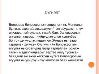 ДҮГНЭЛТ

Өөнөөдөр боловсролын социологи нь Монголын
бүлэг,давхрага/давхраажилт/ -ын асуудлыг илүү
анхааралтай судлах, тухайлбал: боловсролын
агуулгыг тэдгээрт нийцүүлэн олон хувилбар
болгон хөгжүүлэх явдал юм.Жишээ нь газар
тариалан хөгжсөн бүс нутгийн боловсролын
агуулга нь сурагчдад газар тариайлан эрхлэх
талын мэдлэг,чадварыг өөртөө илүү тусгасан
байх,мал аж ахуй хөгжсөн нутагт боловсролын
агуулга нь үүн рүү илүү чиглэсэн байх жишээтэй.
 