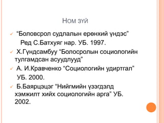 НОМ ЗҮЙ
 “Боловсрол судлалын ерөнхий үндэс”
   Ред С.Батхуяг нар. УБ. 1997.
 Х.Гүндсамбуу “Болосролын социологийн
 тулгамдсан асуудлууд”
 А. И.Кравченко “Социологийн удиртгал”

  УБ. 2000.
 Б.Баярцэцэг “Нийгмийн үзэгдэлд
 хэмжилт хийх социологийн арга” УБ.
 2002.
 