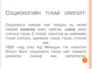 СОЦИОЛОГИЙН ТУХАЙ ОЙЛГОЛТ:

СОЦИОЛОГИ   ХЭМЭЭХ      НЭР    ТОМЪЁО   НЬ   ЛАТИН
ХЭЛНИЙ SOCIETAS БУЮУ НИЙГЭМ, LOGOS БУЮУ
СУРГААЛ ГЭСЭН   2   ҮГНЭЭС ГАРАЛТАЙ БА НИЙГМИЙН
ТУХАЙ СУРГААЛ, ШИНЖЛЭХ УХААН ГЭСЭН УТГАТАЙ
                        ЮМ.
1830 –ААД ОНЫ ҮЕД ФРАНЦЫН           ГҮН УХААНТАН
ОГЮСТ КОНТ СОЦИОЛОГИ ГЭСЭН          НЭР ТОМЪЁОГ
ШИНЖЛЭХ     УХААНД            АНХ    ХЭРЭГЛЭСЭН.
 