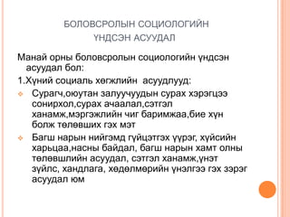 БОЛОВСРОЛЫН СОЦИОЛОГИЙН
                ҮНДСЭН АСУУДАЛ

Манай орны боловсролын социологийн үндсэн
  асуудал бол:
1.Хүний социаль хөгжлийн асуудлууд:
 Сурагч,оюутан залуучуудын сурах хэрэгцээ
   сонирхол,сурах ачаалал,сэтгэл
   ханамж,мэргэжлийн чиг баримжаа,бие хүн
   болж төлөвших гэх мэт
 Багш нарын нийгэмд гүйцэтгэх үүрэг, хүйсийн
   харьцаа,насны байдал, багш нарын хамт олны
   төлөвшлийн асуудал, сэтгэл ханамж,үнэт
   зүйлс, хандлага, хөдөлмөрийн үнэлгээ гэх зэрэг
   асуудал юм
 
