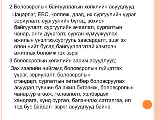 2.Боловсролын байгууллагын хөгжлийн асуудлууд:
 Цэцэрлэг, ЕБС, коллеж, дээд, их сургуулийн үүрэг
  зориулалт, сургуулийн бүтэц, зохион
  байгуулалт, сургуулийн ачаалал, сургалтын
  чанар, анги дүүргэлт, сурган хүмүүжүүлэх
  ажилын үнэлгээ,сургууль завсардалт, эцэг эх
  олон нийт бусад байгууллагатай хамтран
  ажиллах боломж гэх зэрэг
3.боловсролын хөгжлийн зарим асуудлууд:
Зах зээлийн нийгэмд боловсролын гүйцэтгэх
  үүрэг, зориулалт, боловсролын
  стандарт, сургалтын хөтөлбөр боловсруулах
  асуудал,түвшин ба ажил бүтээмж, боловсролын
  чанар,үр өгөөж, төлөвлөлт, хэлбэрдэх
  хандлага, хүнд суртал, бэлэнчлэх сэтгэлгээ, ил
  тод бус байдал зэрэг асуудлууд байна.
 