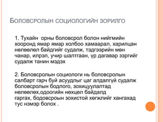 БОЛОВСРОЛЫН СОЦИОЛОГИЙН ЗОРИЛГО

 1. Тухайн орны боловсрол болон нийгмийн
 хооронд ямар ямар холбоо хамаарал, харилцан
 нөлөөлөл байдгийг судалж, тэдгээрийн мөн
 чанар, илрэл, учир шалтгаан, үр дагавар зэргийг
 судалж танин мэдэх

 2. Боловсролын социологи нь боловсролын
 салбарт гарч буй асуудлыг цаг алдалгүй судалж
 боловсролын бодлого, зохицуулалтад
 нөлөөлөх,одоогийн нөхцөл байдалд
 гаргах, бодовсроын зохистой хөгжлийг хангахад
 тус нэмэр болох .
 