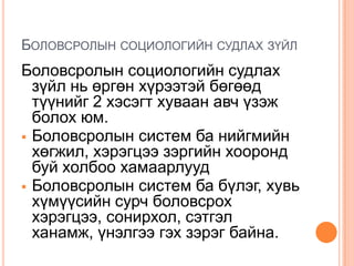 БОЛОВСРОЛЫН СОЦИОЛОГИЙН СУДЛАХ ЗҮЙЛ
Боловсролын социологийн судлах
  зүйл нь өргөн хүрээтэй бөгөөд
  түүнийг 2 хэсэгт хуваан авч үзэж
  болох юм.
 Боловсролын систем ба нийгмийн
  хөгжил, хэрэгцээ зэргийн хооронд
  буй холбоо хамаарлууд
 Боловсролын систем ба бүлэг, хувь
  хүмүүсийн сурч боловсрох
  хэрэгцээ, сонирхол, сэтгэл
  ханамж, үнэлгээ гэх зэрэг байна.
 