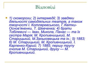 Відповіді  1) скоморохи; 2) інтермедії; 3) завдяки діяльності самодіяльних театрів, а також творчості I. Котляревського, Г.Квітки-Основ’яненки, Т. Шевченка; 4) брати Тобілевичі — Іван, Микола, Панас — та їх сестра Марія; М. Кропивницький, М. Старицький, М.Заньковецька та ін.; 5) 1883; 6) М. Старицький, М. Кропивницький, I. Карпенко-Карий; 7) 1885; першу трупу очолив М. Старицький, другу — М. Кропивницький. 