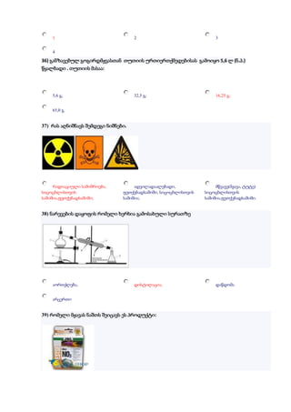 1                                2                               3


    4

36) განზავებულ გოგირდმჟვასთან თუთიის ურთიერთქმედებისას გამოიყო 5,6 ლ (ნ.პ.)
წყალბადი . თუთიის მასაა:




    5,6 გ;                           32,5 გ;                         16,25 გ;


    65,0 გ.


37) რას აღნიშნავს შემდეგი ნიშნები.




     რადიაციული საშიშროება,          ადვილადაალებადი,                მწვავე(მჟავა, ტუტე)
სიცოცხლისთვის                   ფეთქებადსაშიში, სიცოცხლისთვის   სიცოცხლისთვის
საშიშია,ფეთქებადსაშიში;         საშიშია;                        საშიშია,ფეთქებადსაშიში.


38) ნარევების დაყოფის რომელი ხერხია გამოსახული სურათზე




    აორთქლება,                       დისტილაცია,                     დაწდომა


    არცერთი


39) რომელი მჟავას ნაშთს შეიცავს ეს პროდუქტი:
 
