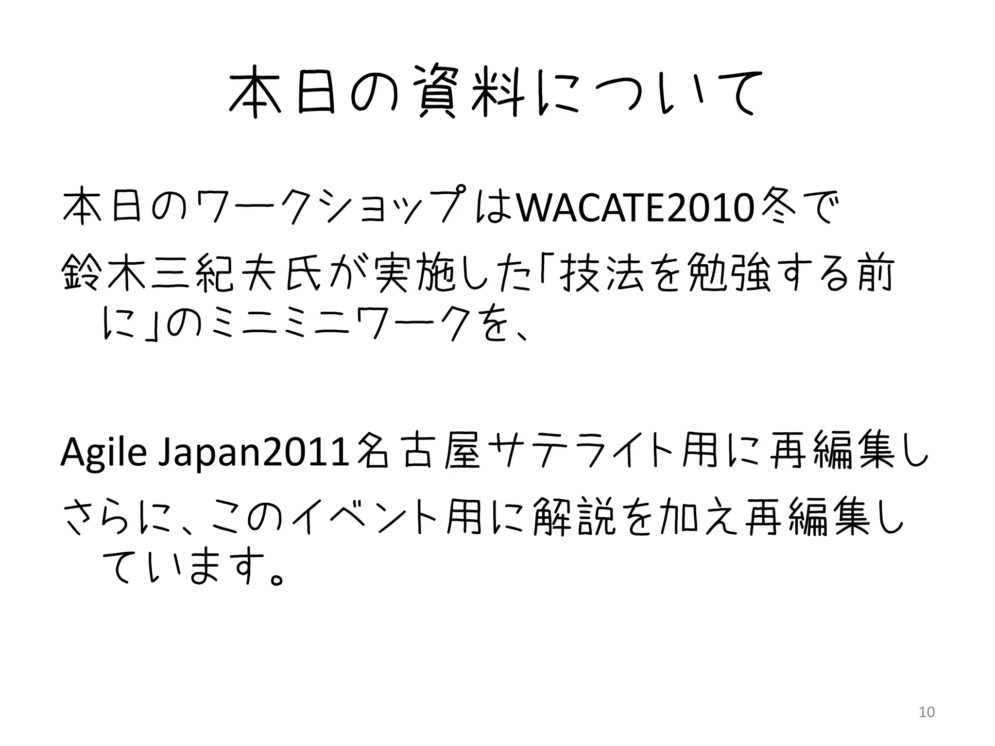 本日の資料について
本日のワークショップはWACATE2010冬で
鈴木三紀夫氏が実施した「技法を勉強する前
 に」のミニミニワークを、

Agile Japan2011名古屋サテライト用に再編集し
さらに、このイベント用に解説を加え再編集し
 ています。


                            10
 
