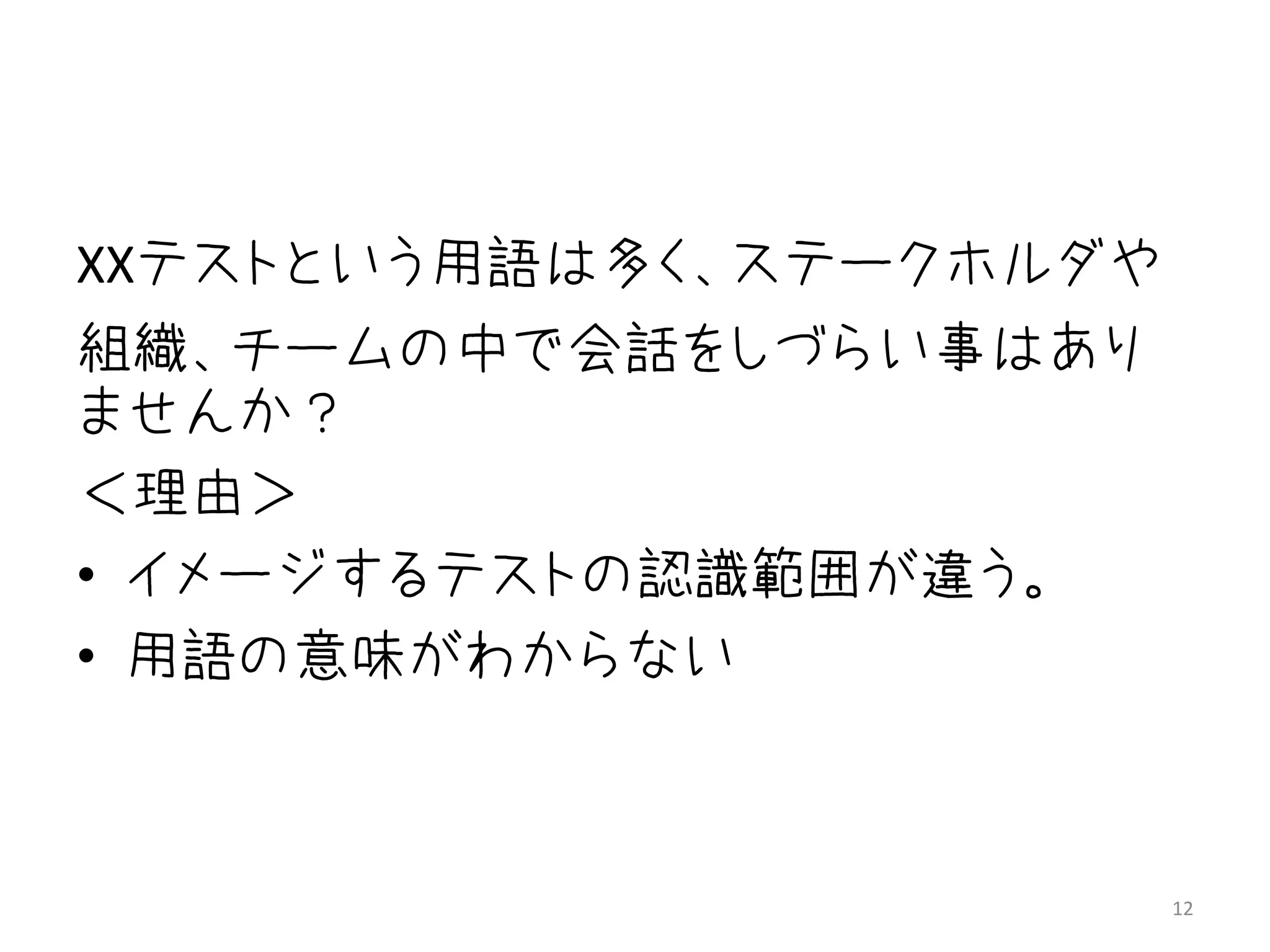 XXテストという用語は多く、ステークホルダや
組織、チームの中で会話をしづらい事はあり
ませんか？
＜理由＞
• イメージするテストの認識範囲が違う。
• 用語の意味がわからない



                         12
 