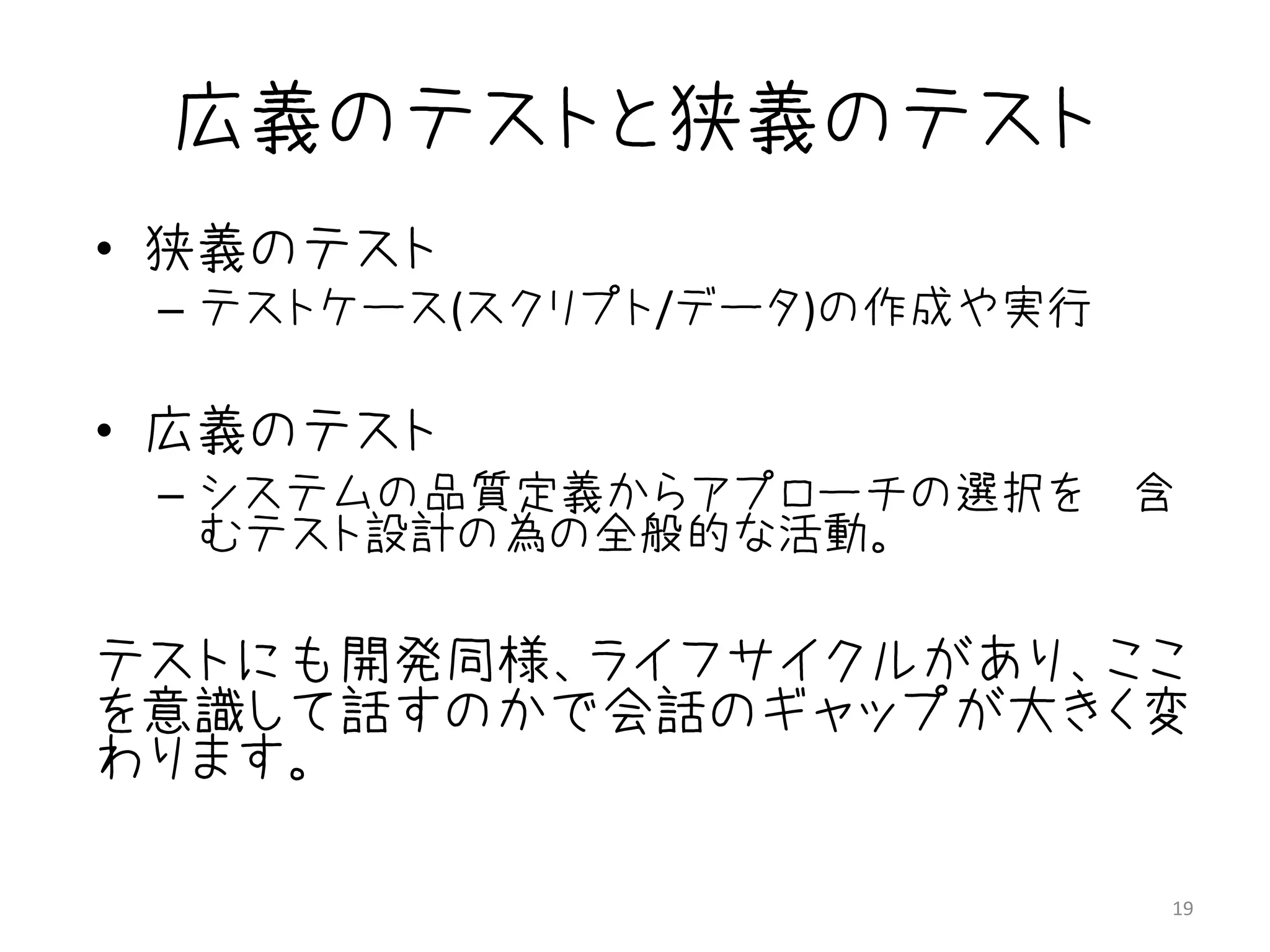 広義のテストと狭義のテスト
• 狭義のテスト
 – テストケース(スクリプト/データ)の作成や実行

• 広義のテスト
 – システムの品質定義からアプローチの選択を 含
   むテスト設計の為の全般的な活動。

テストにも開発同様、ライフサイクルがあり、ここ
を意識して話すのかで会話のギャップが大きく変
わります。

                             19
 