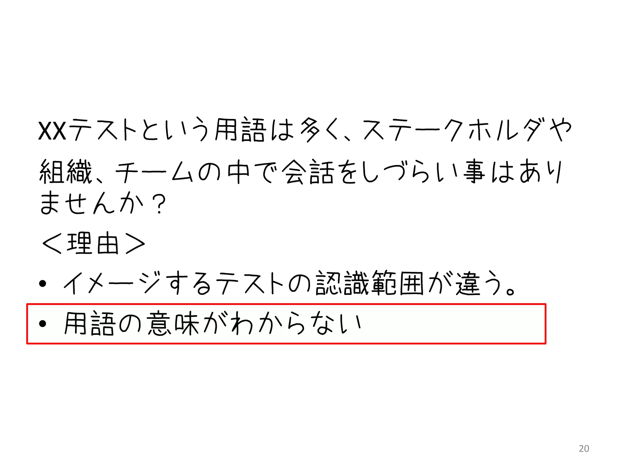 XXテストという用語は多く、ステークホルダや
組織、チームの中で会話をしづらい事はあり
ませんか？
＜理由＞
• イメージするテストの認識範囲が違う。
• 用語の意味がわからない



                         20
 