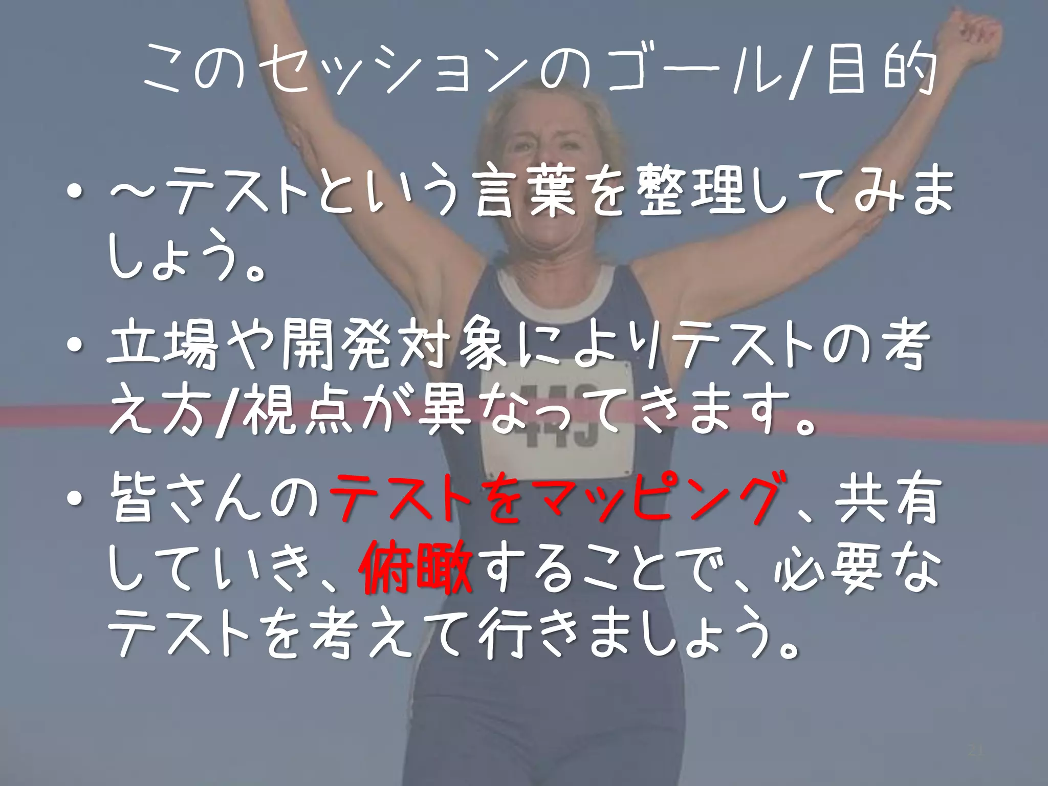 このセッションのゴール/目的
• ～テストという言葉を整理してみま
  しょう。
• 立場や開発対象によりテストの考
  え方/視点が異なってきます。
• 皆さんのテストをマッピング、共有
  していき、俯瞰することで、必要な
  テストを考えて行きましょう。
                     21
 