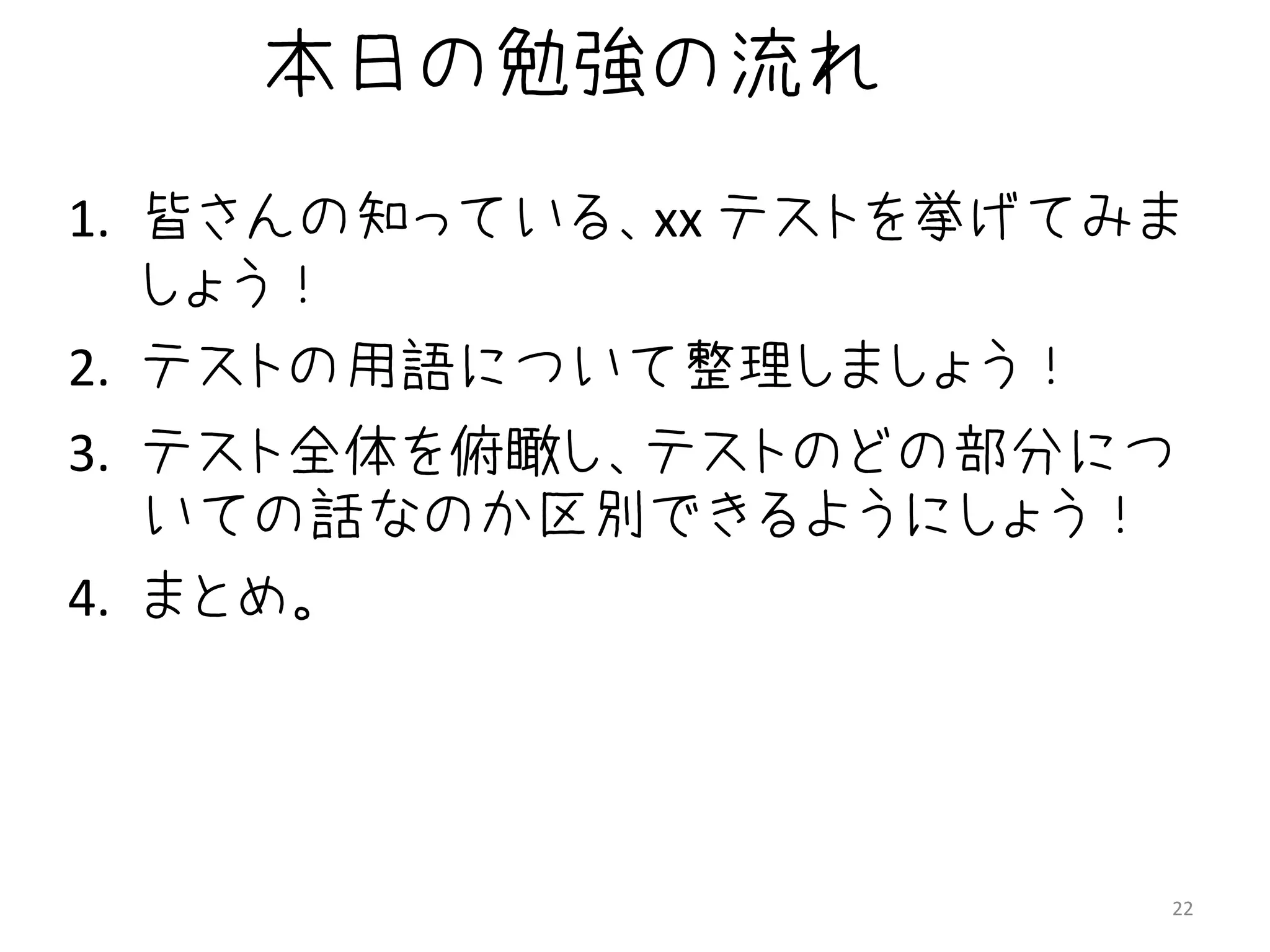 本日の勉強の流れ
1. 皆さんの知っている、xx テストを挙げてみま
   しょう！
2. テストの用語について整理しましょう！
3. テスト全体を俯瞰し、テストのどの部分につ
   いての話なのか区別できるようにしょう！
4. まとめ。




                        22
 
