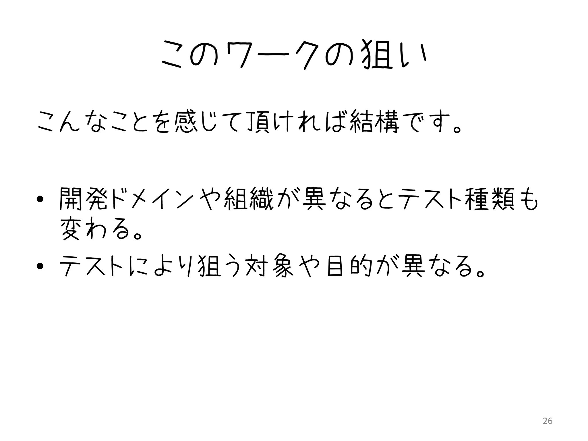 このワークの狙い
こんなことを感じて頂ければ結構です。

• 開発ドメインや組織が異なるとテスト種類も
  変わる。
• テストにより狙う対象や目的が異なる。




                         26
 