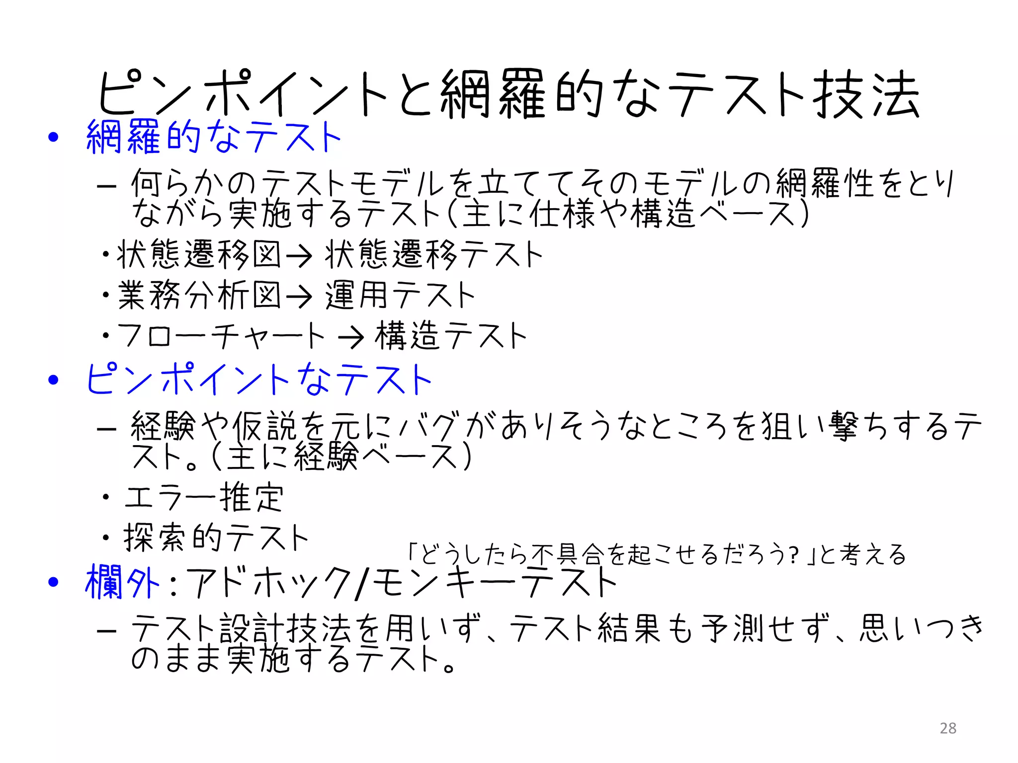ピンポイントと網羅的なテスト技法
• 網羅的なテスト
 – 何らかのテストモデルを立ててそのモデルの網羅性をとり
   ながら実施するテスト（主に仕様や構造ベース）
 ・状態遷移図→ 状態遷移テスト
 ・業務分析図→ 運用テスト
 ・フローチャート → 構造テスト
• ピンポイントなテスト
 – 経験や仮説を元にバグがありそうなところを狙い撃ちするテ
   スト。（主に経験ベース）
 ・ エラー推定
 ・ 探索的テスト   「どうしたら不具合を起こせるだろう? 」と考える
• 欄外：アドホック/モンキーテスト
 – テスト設計技法を用いず、テスト結果も予測せず、思いつき
   のまま実施するテスト。
                                  28
 