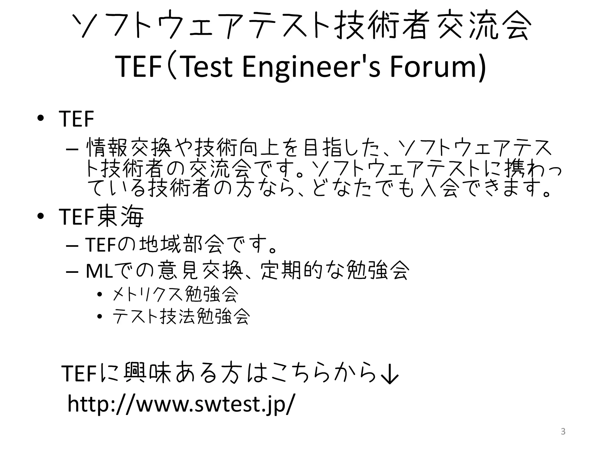 ソフトウェアテスト技術者交流会
   TEF（Test Engineer's Forum)
• TEF
  – 情報交換や技術向上を目指した、ソフトウェアテス
    ト技術者の交流会です。ソフトウェアテストに携わっ
    ている技術者の方なら、どなたでも入会できます。
• TEF東海
  – TEFの地域部会です。
  – MLでの意見交換、定期的な勉強会
        • メトリクス勉強会
        • テスト技法勉強会


  TEFに興味ある方はこちらから↓
  http://www.swtest.jp/
                                3
 