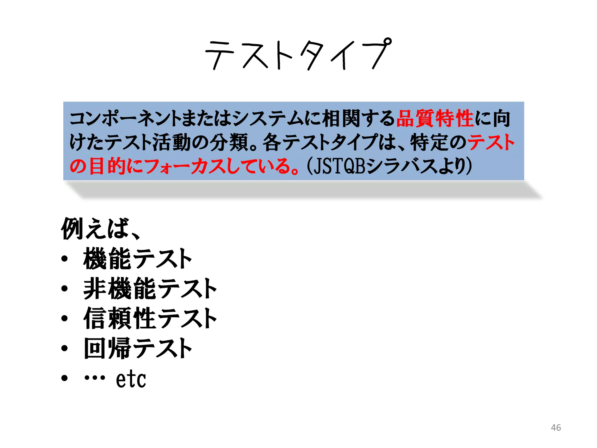テストタイプ
コンポーネントまたはシステムに相関する品質特性に向
けたテスト活動の分類。各テストタイプは、特定のテスト
の目的にフォーカスしている。（JSTQBシラバスより）


例えば、
• 機能テスト
• 非機能テスト
• 信頼性テスト
• 回帰テスト
• … etc
                              46
 