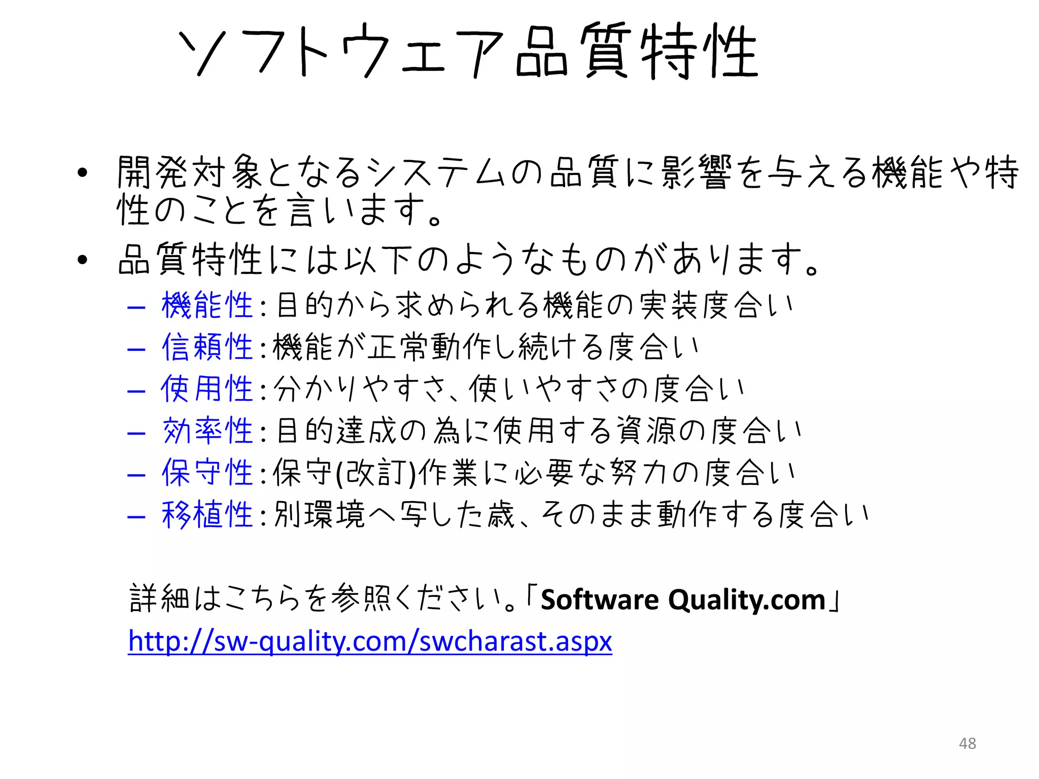 ソフトウェア品質特性
• 開発対象となるシステムの品質に影響を与える機能や特
  性のことを言います。
• 品質特性には以下のようなものがあります。
 –   機能性：目的から求められる機能の実装度合い
 –   信頼性：機能が正常動作し続ける度合い
 –   使用性：分かりやすさ、使いやすさの度合い
 –   効率性：目的達成の為に使用する資源の度合い
 –   保守性：保守(改訂)作業に必要な努力の度合い
 –   移植性：別環境へ写した歳、そのまま動作する度合い

 詳細はこちらを参照ください。「Software Quality.com」
 http://sw-quality.com/swcharast.aspx


                                        48
 