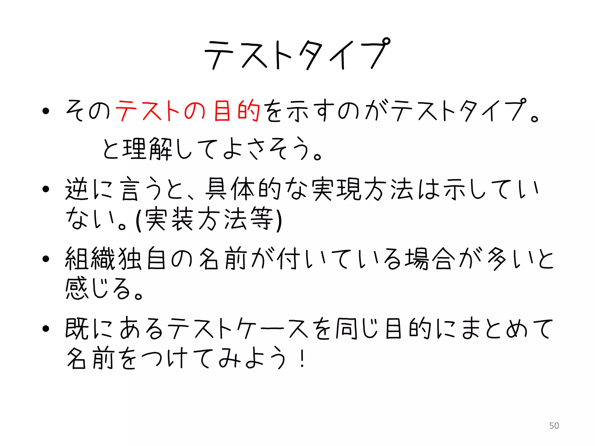 テストタイプ
• そのテストの目的を示すのがテストタイプ。
    と理解してよさそう。
• 逆に言うと、具体的な実現方法は示してい
  ない。(実装方法等)
• 組織独自の名前が付いている場合が多いと
  感じる。
• 既にあるテストケースを同じ目的にまとめて
  名前をつけてみよう！

                         50
 