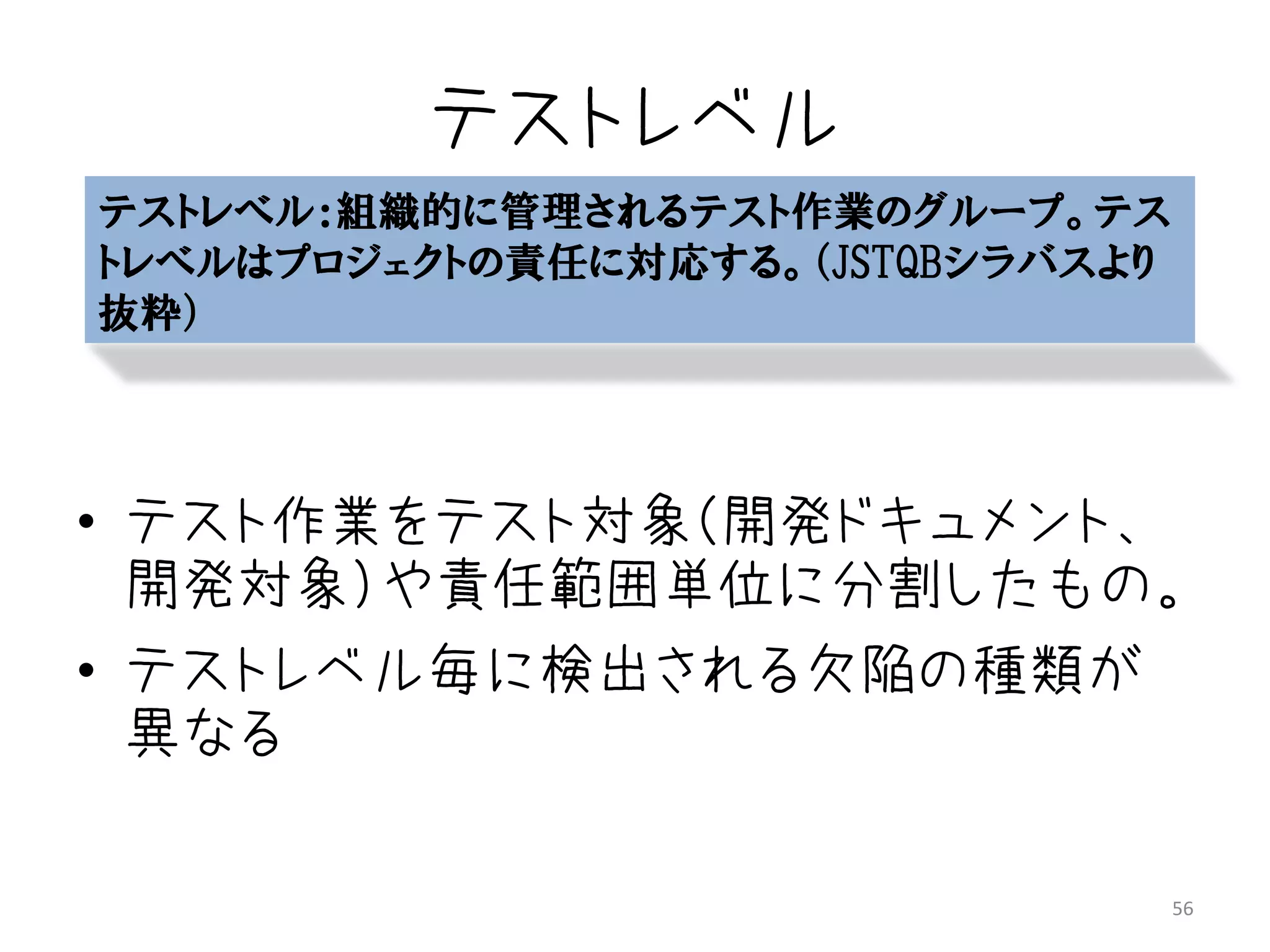 テストレベル
テストレベル：組織的に管理されるテスト作業のグループ。テス
トレベルはプロジェクトの責任に対応する。（JSTQBシラバスより
抜粋）




• テスト作業をテスト対象（開発ドキュメント、
  開発対象）や責任範囲単位に分割したもの。
• テストレベル毎に検出される欠陥の種類が
  異なる

                                   56
 