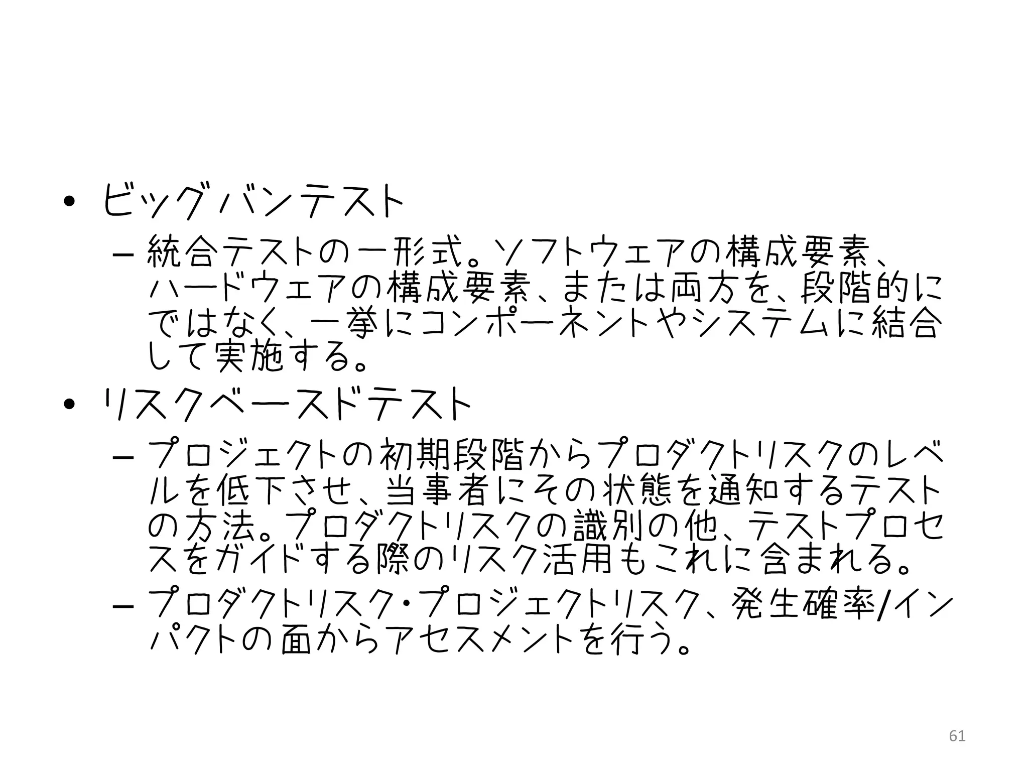• ビッグバンテスト
 – 統合テストの一形式。ソフトウェアの構成要素、
   ハードウェアの構成要素、または両方を、段階的に
   ではなく、一挙にコンポーネントやシステムに結合
   して実施する。
• リスクベースドテスト
 – プロジェクトの初期段階からプロダクトリスクのレベ
   ルを低下させ、当事者にその状態を通知するテスト
   の方法。プロダクトリスクの識別の他、テストプロセ
   スをガイドする際のリスク活用もこれに含まれる。
 – プロダクトリスク・プロジェクトリスク、発生確率/イン
   パクトの面からアセスメントを行う。

                             61
 