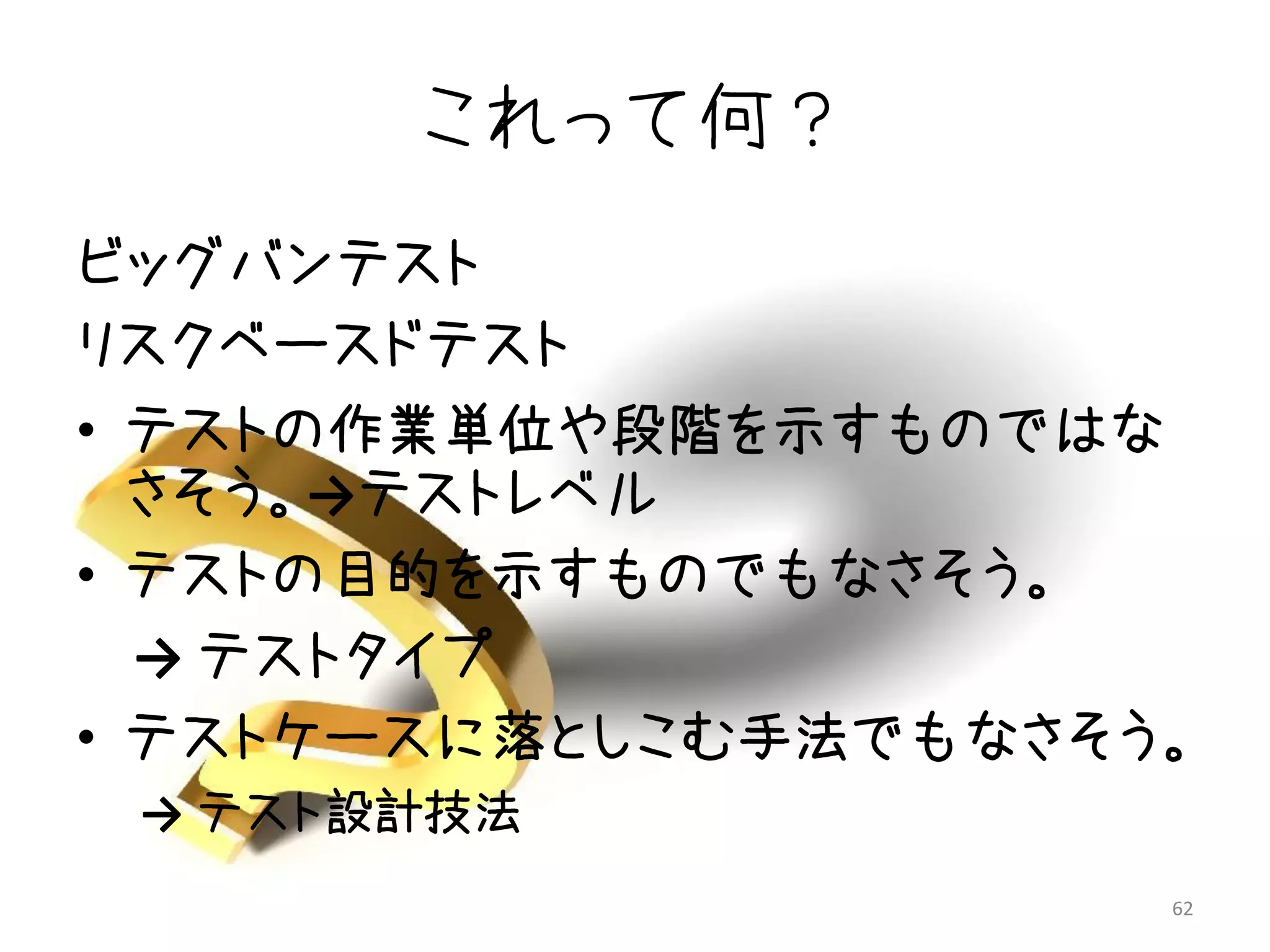 これって何？
ビッグバンテスト
リスクベースドテスト
• テストの作業単位や段階を示すものではな
  さそう。→テストレベル
• テストの目的を示すものでもなさそう。
  → テストタイプ
• テストケースに落としこむ手法でもなさそう。
 → テスト設計技法
                      62
 
