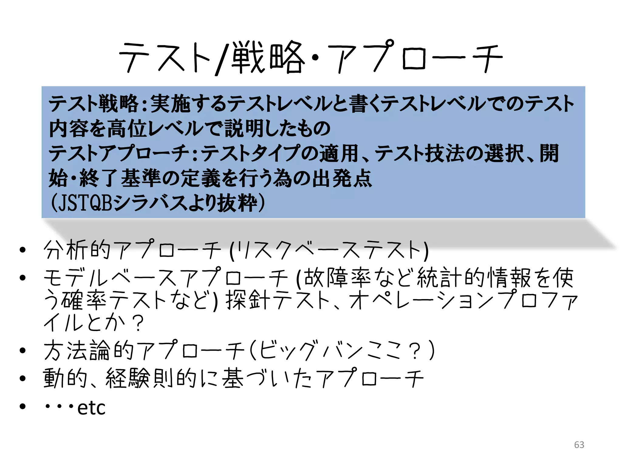 テスト/戦略・アプローチ
 テスト戦略：実施するテストレベルと書くテストレベルでのテスト
 内容を高位レベルで説明したもの
 テストアプローチ：テストタイプの適用、テスト技法の選択、開
 始・終了基準の定義を行う為の出発点
 （JSTQBシラバスより抜粋）

• 分析的アプローチ (リスクベーステスト)
• モデルベースアプローチ (故障率など統計的情報を使
  う確率テストなど) 探針テスト、オペレーションプロファ
  イルとか？
• 方法論的アプローチ（ビッグバンここ？）
• 動的、経験則的に基づいたアプローチ
• ・・・etc
                              63
 
