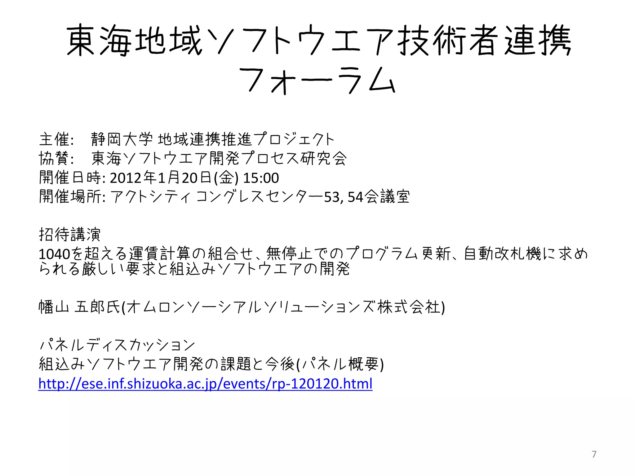 東海地域ソフトウエア技術者連携
        フォーラム
主催: 静岡大学 地域連携推進プロジェクト
協賛: 東海ソフトウエア開発プロセス研究会
開催日時: 2012年1月20日(金) 15:00〜
開催場所: アクトシティ コングレスセンター53, 54会議室

招待講演
1040を超える運賃計算の組合せ、無停止でのプログラム更新、自動改札機に求め
られる厳しい要求と組込みソフトウエアの開発

幡山 五郎氏(オムロンソーシアルソリューションズ株式会社)

パネルディスカッション 〜
組込みソフトウエア開発の課題と今後(パネル概要)
http://ese.inf.shizuoka.ac.jp/events/rp-120120.html



                                                      7
 
