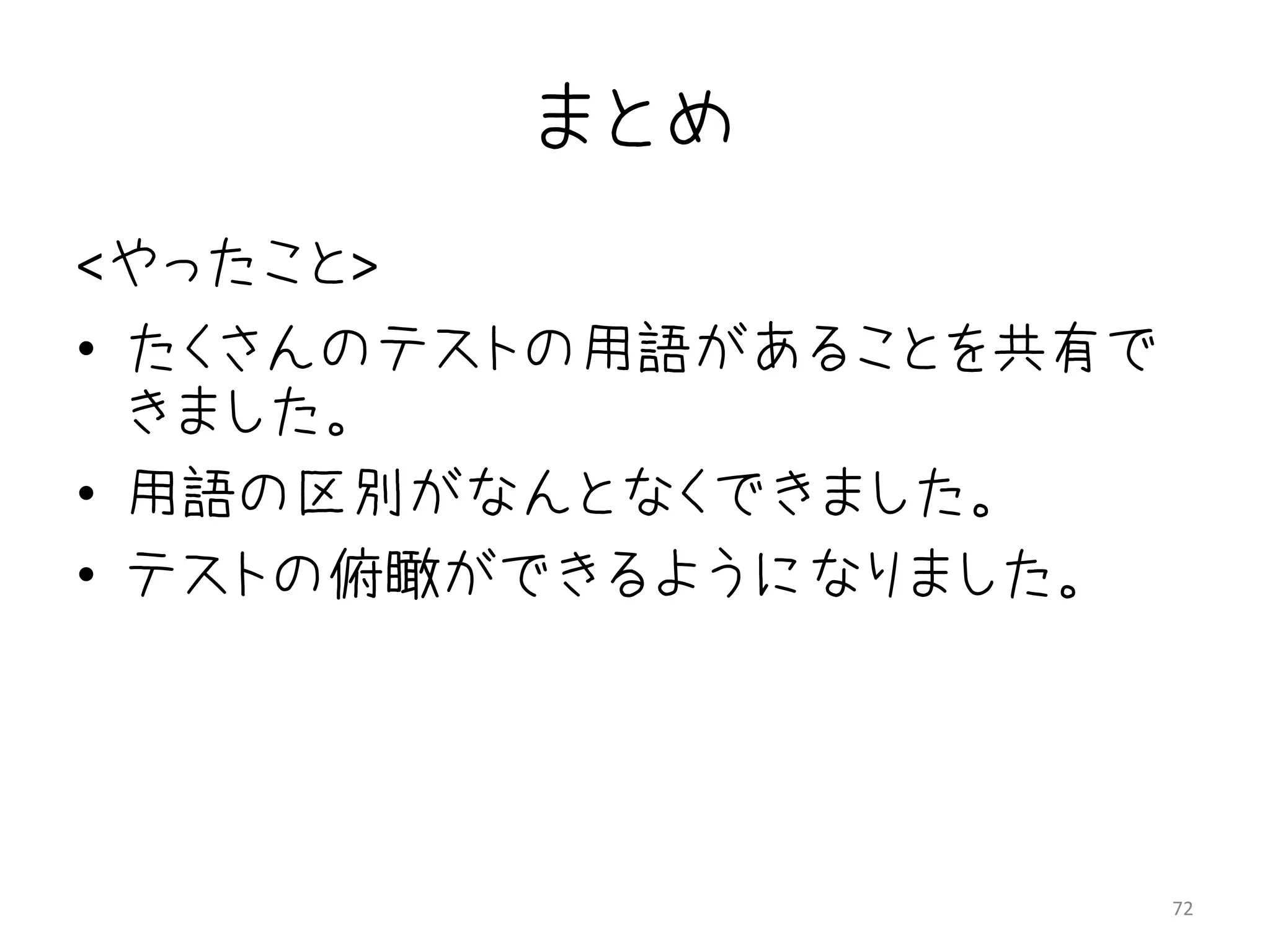 まとめ
<やったこと>
• たくさんのテストの用語があることを共有で
  きました。
• 用語の区別がなんとなくできました。
• テストの俯瞰ができるようになりました。




                         72
 