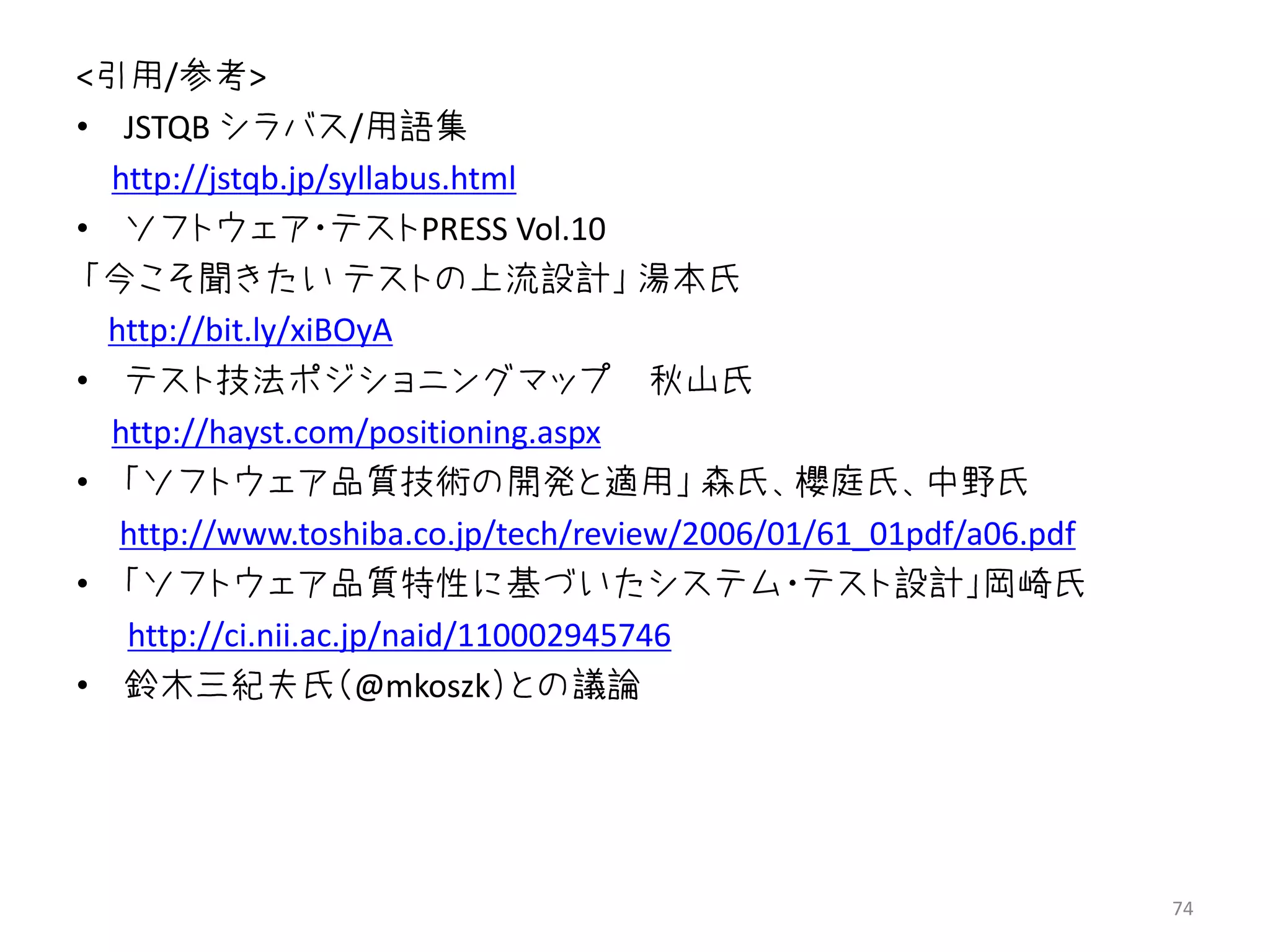 <引用/参考>
• JSTQB シラバス/用語集
  http://jstqb.jp/syllabus.html
• ソフトウェア・テストPRESS Vol.10
 「今こそ聞きたい テストの上流設計」 湯本氏
  http://bit.ly/xiBOyA
• テスト技法ポジショニングマップ 秋山氏
  http://hayst.com/positioning.aspx
• 「ソフトウェア品質技術の開発と適用」 森氏、櫻庭氏、中野氏
   http://www.toshiba.co.jp/tech/review/2006/01/61_01pdf/a06.pdf
• 「ソフトウェア品質特性に基づいたシステム・テスト設計」岡崎氏
   http://ci.nii.ac.jp/naid/110002945746
• 鈴木三紀夫氏（@mkoszk）との議論




                                                                   74
 