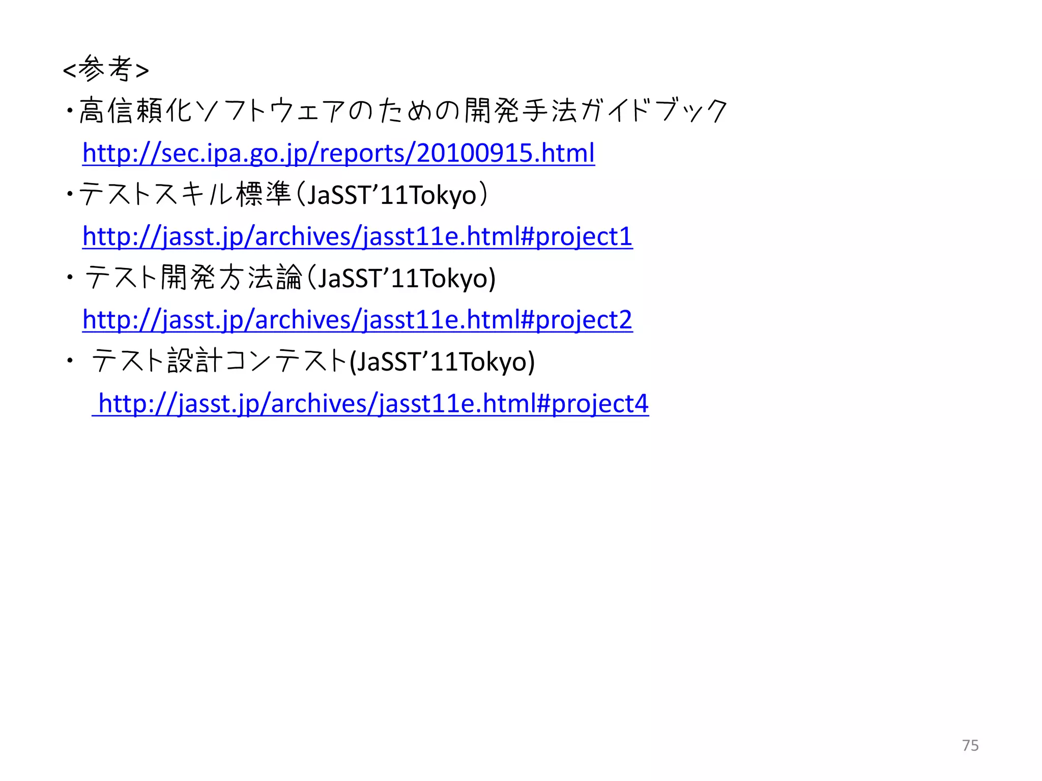<参考>
・高信頼化ソフトウェアのための開発手法ガイドブック
  http://sec.ipa.go.jp/reports/20100915.html
・テストスキル標準（JaSST’11Tokyo）
  http://jasst.jp/archives/jasst11e.html#project1
・ テスト開発方法論（JaSST’11Tokyo)
  http://jasst.jp/archives/jasst11e.html#project2
・ テスト設計コンテスト(JaSST’11Tokyo)
   http://jasst.jp/archives/jasst11e.html#project4




                                                     75
 