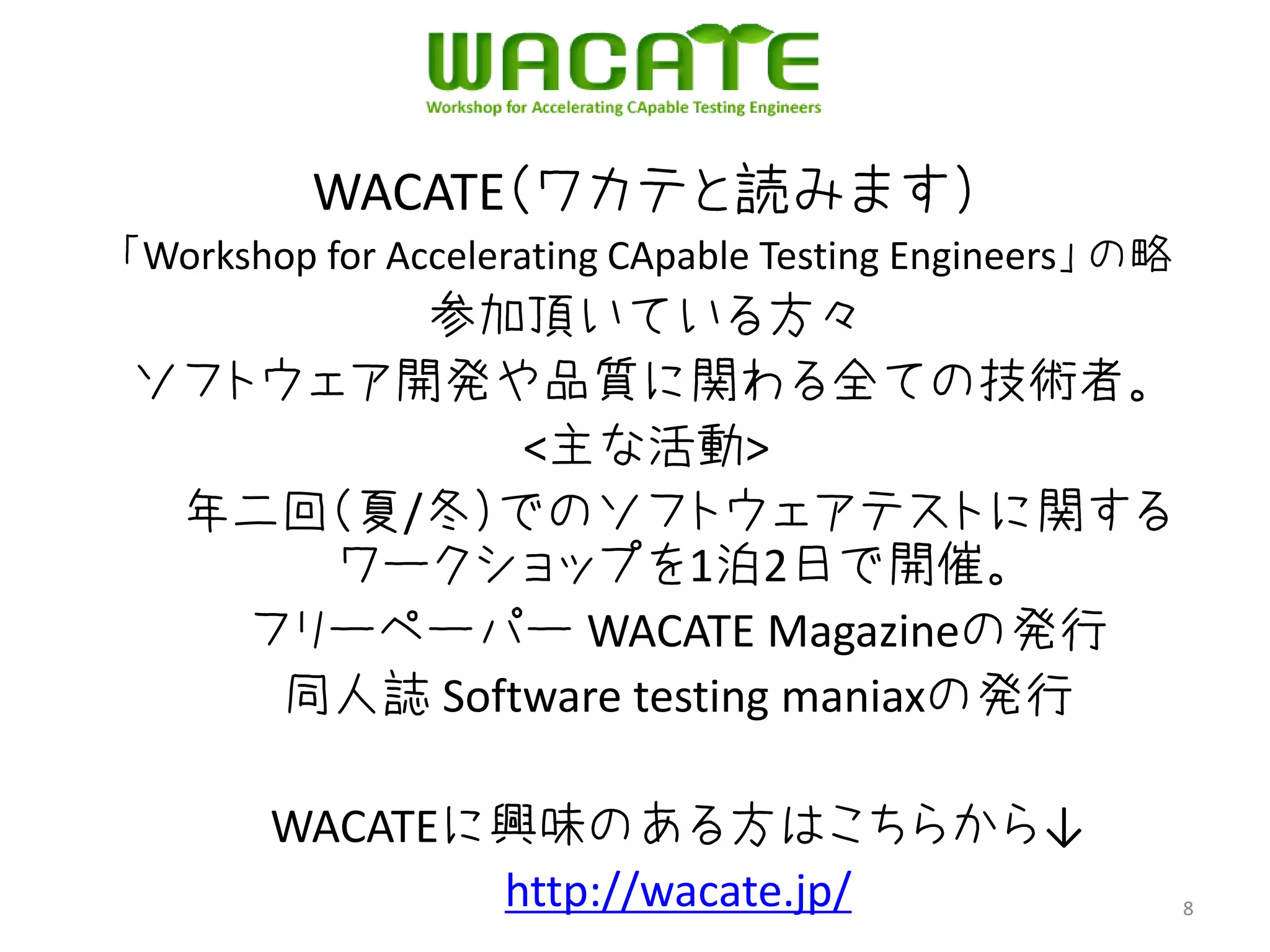 WACATE（ワカテと読みます）
「Workshop for Accelerating CApable Testing Engineers」 の略
       参加頂いている方々
ソフトウェア開発や品質に関わる全ての技術者。
            <主な活動>
 年二回（夏/冬）でのソフトウェアテストに関する
     ワークショップを1泊2日で開催。
   フリーペーパー WACATE Magazineの発行
    同人誌 Software testing maniaxの発行

       WACATEに興味のある方はこちらから↓
              http://wacate.jp/                            8
 