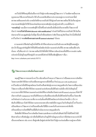 19

     ดารวินจึงไดขอสรุปซึ่งนับเปนการนําไปสูการอธิบายทฤษฎีวิวัฒนาการ วา ในอดีตกาลเมื่อบรรพ
บุรุษของนกไดมาจากทวีปอเมริกาใต แลวมาแพรพันธยังเกาะตางๆของหมูเกาะกาลาปากอส ซึ่งมี
สภาพแวดลอมแตกตางกัน นกชนิดใดที่สามารถปรับตัวใหอยูรอดในสภาพแวดลอมได มันก็จะอยูรอด
สามารถแพรพันธุตอไปได มันจะคอยเกิดกลายกลายพันธุจากรุนสูรุนอยางชาๆ แบบที่เรียกวา
“กลายพันธุ” และเมื่อการกลายพันธุที่วานี้เกิดขึ้นอยางตอเนื่องยั่งยืนมันก็จะกลายเปนวิวัฒนาการที่
            
เรียกวา “การปรับตัวสืบทอด (descent with modification)” สวนตัวใดที่ไมสามารถปรับตัวได มันก็จะ
คอยๆหายไป และสูญพันธุลงในที่สุด ซึ่งกลไกที่คอยคัดสรรวาสัตวใดจะอยู สัตวใดจะไป นั้นก็คือสิ่งที่
ดารวินเรียกวา “การคัดเลือกตามธรรมชาติ (natural selection)” นั่นเอง

     ความแตกตางไดแฝงตัวอยูในสิ่งมีชีวิต ทําใหพวกมันสามารถปรับตัวและแพรพันธุสืบทอดสูรุน
ตอๆไป ซึ่งกุญแจสําคัญที่ทําใหสิ่งมีชีวิตชนิดเดียวกันมีความแตกตางกันก็คือ สภาพแวดลอมที่ตางกัน
นั่นเอง หรือที่จะกลาววา "สภาพแวดลอมไมใชสิ่งที่ทําใหเกิดการผันแปรของสิ่งมีชีวิต หากแตความผัน
แปรเหลานั้นมีอยูในทุกชีวิตอยูแลว ธรรมชาติจึงทําหนาที่เปนเพียงผูคัดสรร" (ที่มา :
http://www.vcharkarn.com/varticle/39371)



     วิวัฒนาการและการคัดเลือกโดยธรรมชาติ

      ทฤษฎีวิวัฒนาการของชารล ดารวิน อธิบายถึงกลไกของการวิวัฒนาการวาเปนผลมาจากการคัดเลือก
โดยธรรมชาติทําใหเกิดการปรับเปลี่ยนของลูกหลานที่เกิดขึ้นมาใหม (descent with modification)
ดารวินอธิบายวาสิ่งมีชีวิตทุกชนิดบนโลกลวนสืบเผาพันธุมาจากบรรพบุรุษเดียวกัน โดยการเปลี่ยนแปลง
วิวัฒนาการเปนกลไกที่ทําใหเกิดความแตกตางแปรผันของสิ่งมีชีวิตตางๆดังที่เราเห็นในปจจุบันนี้
กระบวนการที่ทําใหเกิดความแตกตางแปรผันก็คือการคัดเลือกโดยธรรมชาติ (natural selection) ซึ่งทําให
เกิดการปรับตัว (adaptation) ของสิ่งมีชีวิตจนกระทั่งเปลี่ยนแปลงเปนสิ่งมีชีวิตชนิดใหมขึ้นมาโดยอาศัย
กลไกดังกลาวรวมกับระยะเวลาที่ยาวนานนับตั้งแตสิ่งมีชีวิตชนิดแรกกําเนิดบนโลกเมื่อ 3.5 ถึง 3.8
พันลานปที่ผานมา จึงทําใหเกิดความหลากหลายทางชีวภาพดังที่ปรากฏบนโลกในปจจุบันนี้ ดารวินกลาว
เปรียบเทียบการวิวัฒนาการวาเปรียบเสมือนตนไมที่มีการแตกกิ่งกานสาขาออกจากลําตนซึ่ง
เปรียบเสมือนการเกิดสปซีสใหมที่มีตนกําเนิดมาจากบรรพบุรุษเดียวกัน
      ปจจัยที่ทําใหเกิดกลไกการคัดเลือกโดยธรรมชาติและการปรับตัวมีดังตอไปนี้ สิ่งมีชีวิตทั่วไปมี
ศักยภาพในการสืบพันธุสูง กลาวคือสิ่งมีชีวิตสวนใหญใหกําเนิดลูกมากเกินกวาที่ทรัพยากรจะรองรับได
เนื่องจากทรัพยากร เชน อาหาร ที่อยูอาศัย มีอยูอยางจํากัด จึงนําไปสูการแกงแยงเพื่อการอยูรอด หรือคํา
 