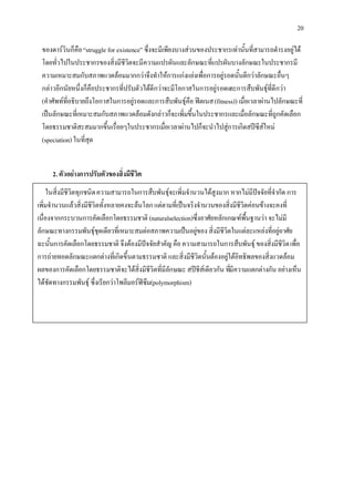 20

 ของดารวินก็คือ “struggle for existence” ซึ่งจะมีเพียงบางสวนของประชากรเทานั้นที่สามารถดํารงอยูได
 โดยทั่วไปในประชากรของสิ่งมีชีวิตจะมีความแปรผันและลักษณะที่แปรผันบางลักษณะในประชากรมี
 ความเหมาะสมกับสภาพแวดลอมมากกวาจึงทําใหการแกงแยงเพื่อการอยูรอดนั้นดีกวาลักษณะอื่นๆ
 กลาวอีกนัยหนึ่งก็คือประชากรที่ปรับตัวไดดีกวาจะมีโอกาสในการอยูรอดและการสืบพันธุที่ดีกวา
 (คําศัพทที่อธิบายถึงโอกาสในการอยูรอดและการสืบพันธุคือ ฟตเนส (fitness)) เมื่อเวลาผานไปลักษณะที่
 เปนลักษณะที่เหมาะสมกับสภาพแวดลอมดังกลาวก็จะเพิ่มขึ้นในประชากรและเมื่อลักษณะที่ถูกคัดเลือก
 โดยธรรมชาติสะสมมากขึ้นเรื่อยๆในประชากรเมือเวลาผานไปก็จะนําไปสูการเกิดสปซีสใหม
                                                   ่
 (speciation) ในที่สุด


     2. ตัวอยางการปรับตัวของสิ่งมีชีวิต
    ในสิ่งมีชีวิตทุกชนิด ความสามารถในการสืบพันธุจะเพิ่มจํานวนไดสูงมาก หากไมมีปจจัยที่จํากัด การ
เพิ่มจํานวนแลวสิ่งมีชีวิตทั้งหลายคงจะลนโลก แตตามที่เปนจริงจํานวนของสิ่งมีชีวิตคอนขางจะคงที่
เนื่องจากกระบวนการคัดเลือกโดยธรรมชาติ (naturalselection)ซึ่งอาศัยหลักเกณฑพื้นฐานวา จะไมมี
ลักษณะทางกรรมพันธุชุดเดียวที่เหมาะสมตอสภาพความเปนอยูของ สิ่งมีชีวิตในแตละแหลงที่อยูอาศัย
ฉะนั้นการคัดเลือกโดยธรรมชาติ จึงตองมีปจจัยสําคัญ คือ ความสามารถในการสืบพันธุ ของสิ่งมีชีวิต เพื่อ
การถายทอดลักษณะแตกตางที่เกิดขึ้นตามธรรมชาติ และสิ่งมีชีวิตนั้นตองอยูใตอิทธิพลของสิ่งแวดลอม
ผลของการคัดเลือกโดยธรรมชาติจะไดสิ่งมีชีวิตที่มีลักษณะ สปชีสเดียวกัน ทีมีความแตกตางกัน อยางเห็น
                                                                          ่
ไดชัดทางกรรมพันธุ ซึ่งเรียกวาโพลีมอรฟซึม(polymorphism)
 