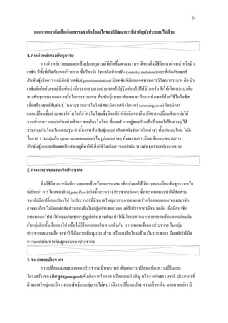 24

    นอกจากการคัดเลือกโดยธรรมชาติแลวกลไกของวิวัฒนาการที่สําคัญยังประกอบไปดวย


1. การผาเหลาทางพันธุกรรม
          การผาเหลา (mutation) เปนปรากฏการณที่เกิดขึ้นตามธรรมชาติของสิ่งมีชีวิตการผาเหลาหรือมิว
เทชัน มีทั้งที่เกิดกับเซลลรางกาย ซึ่งเรียกวา โซมาติคมิวเทชัน (somatic mutation) และที่เกิดกับเซลล
สืบพันธุ เรียกวา แกมีติคมิวเทชัน (gameticmutation) มิวเทชันที่มีผลตอขบวนการวิวัฒนาการมาก คือ มิว
เทชันที่เกิดกับเซลลสืบพันธุ เนื่องจากสามารถถายทอดไปสูรุนตอๆไปได มิวเทชันทําใหเกิดการแปรผัน
ทางพันธุกรรม นอกจากนั้นในกระบวนการ สืบพันธุแบบอาศัยเพศ จะมีการแบงเซลลดวยวิธีไมโอซิส
เพื่อสรางเซลลสืบพันธุ ในกระบวนการไมโอซิสจะมีครอสซิงโอเวอร (crossing over) โดยมีการ
แลกเปลี่ยนชิ้นสวนของโฮโมโลกัสโครโมโซมซึ่งมีผลทําใหอัลลีลของยีน เกิดการเปลี่ยนตําแหนงได
รวมทั้งการรวมกลุมกันอยางอิสระ ของโครโมโซม ที่แยกตัวจากคูของมันแลวเปนผลใหยีนตางๆ ได
รวมกลุมกันใหมในแตละรุน ดังนั้น การสืบพันธุแบบอาศัยเพศจึงชวยใหยีนตางๆ ทั้งเกาและใหม ไดมี
โอกาส รวมกลุมกัน (gene recombination) ในรูปแบบตางๆ ทั้งขบวนการมิวเทชันและขบวนการ
สืบพันธุแบบอาศัยเพศเปนสาเหตุที่ทําให สิ่งมีชีวิตเกิดความแปรผัน ทางพันธุกรรมอยางมากมาย


2. การอพยพของสมาชิกประชากร

           สิ่งมีชีวิตบางชนิดมีการอพยพเขาหรือออกของสมาชิก สงผลให มีการหมุนเวียนพันธุกรรมหรือ
ที่เรียกวา การไหลของยีน (gene flow) เกิดขึ้นระหวาง ประชากรยอยๆ ซึ่งการอพยพจะทําใหสัดสวน
ของอัลลีลเปลี่ยนแปลงไป ในประชากรที่มีขนาดใหญมากๆ การอพยพเขาหรืออพยพออกของสมาชิก
อาจจะเกือบไมมีผลตอสัดสวนของยีนในกลุมประชากรเลย แตถาประชากรมีขนาดเล็ก เมื่อมีสมาชิก
อพยพออกไปทําใหกลุมประชากรสูญเสียยีนบางสวน ทําใหมีโอกาสในการถายทอดหรือแลกเปลี่ยนยีน
กับกลุมยีนนั้นนอยลงไป หรือไมมีโอกาสเลยในทางกลับกัน การอพยพเขาของประชากร ในกลุม
ประชากรขนาดเล็ก จะทําใหเกิดการเพิ่มพูนบางสวน หรือบางยีนใหมเขามาในประชากร มีผลทําใหเกิด
ความแปรผันทางพันธุกรรมของประชากร

3. ขนาดของประชากร
       การเปลี่ยนแปลงขนาดของประชากร มีบทบาทสําคัญตอการเปลี่ยนแปลงความถี่ยีนและ
โครงสรางของ ยีนพูล (gene pool) ซึ่งเกิดจากโอกาส หรือความบังเอิญ หรือจากภัยธรรมชาติ ประชากรที่
มี ขนาดใหญและมีการผสมพันธุแบบสุม จะไมพบวามีการเปลี่ยนแปลง ความถี่ของยีน มากมายอยาง มี
 