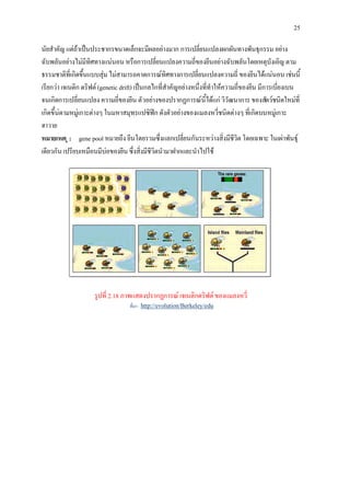 25

นัยสําคัญ แตถาเปนประชากรขนาดเล็กจะมีผลอยางมาก การเปลี่ยนแปลงผกผันทางพันธุกรรม อยาง
ฉับพลันอยางไมมีทิศทางแนนอน หรือการเปลี่ยนแปลงความถี่ของยีนอยางฉับพลันโดยเหตุบังเอิญ ตาม
ธรรมชาติที่เกิดขึ้นแบบสุม ไมสามารถคาดการณทิศทางการเปลี่ยนแปลงความถี่ ของยีนไดแนนอน เชนนี้
เรียกวา เจเนติก ดริฟต (genetic drift) เปนกลไกที่สําคัญอยางหนึ่งที่ทําใหความถี่ของยีน มีการเบี่ยงเบน
จนเกิดการเปลี่ยนแปลง ความถี่ของยีน ตัวอยางของปรากฏการณนี้ไดแก วิวัฒนาการ ของสัตวชนิดใหมที่
เกิดขึ้นตามหมูเกาะตางๆ ในมหาสมุทรแปซิฟก ดังตัวอยางของแมลงหวี่ชนิดตางๆ ที่เกิดบนหมูเกาะ
ฮาวาย
หมายเหต ุ : gene pool หมายถึง ยีนโดยรวมซึ่งแลกเปลี่ยนกันระหวางสิ่งมีชีวิต โดยเฉพาะ ในเผาพันธุ
เดียวกัน เปรียบเหมือนมีบอของยีน ซึ่งสิ่งมีชีวิตนํามาฝากและนําไปใช




                     รูปที่ 2.18 ภาพแสดงปรากฏการณ เจเนติกดริฟต ของแมลงหวี่
                                   ที่มา : http://evolution/Berkeley/edu
 