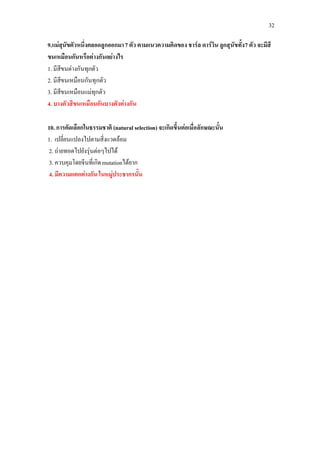 32

9.แมสุนัขตัวหนึ่งคลอดลูกออกมา 7 ตัว ตามแนวความคิดของ ชารล ดารวิน ลูกสุนัขทั้ง 7 ตัว จะมีสี
ขนเหมือนกันหรือตางกันอยางไร
1. มีสีขนตางกันทุกตัว
2. มีสีขนเหมือนกันทุกตัว
3. มีสีขนเหมือนแมทุกตัว
4. บางตัวสีขนเหมือนกันบางตัวตางกัน

10. การคัดเลือกในธรรมชาติ (natural selection) จะเกิดขึ้นตอเมื่อลักษณะนั้น
1. เปลี่ยนแปลงไปตามสิ่งแวดลอม
2. ถายทอดไปยังรุนตอๆไปได
3. ควบคุมโดยจีนที่เกิด mutationไดยาก
4. มีความแตกตางกัน ในหมูประชากรนั้น
 