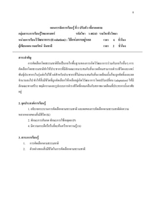 8


                           แผนการจัดการเรียนรู ที่ 1 ปรับตัว เพื่อรอดตาย
กลุมสาระการเรียนรูวิทยาศาสตร                 รหัสวิชา ว 40243 รายวิชาชีววิทยา
หนวยการเรียนวิวัฒนาการ (Evolution) : วิถีแหงการอยูรอด                  เวลา 6 ชั่วโมง
ผูเขียนแผน กมลรัตน ฉิมพาลี                                              เวลา 2 ชั่วโมง

สาระสําคัญ
        การคัดเลือกโดยธรรมชาติถือเปนกลไกพื้นฐานของการเกิดวิวัฒนาการรวมกับกลไกอื่นๆ การ
คัดเลือกโดยธรรมชาติทําใหประชากรที่มีลักษณะเหมาะสมกับสิ่งแวดลอมสามารถดํารงชีวิตและแพร
พันธุประชากรในรุนตอไปได แตสําหรับประชากรที่ไมเหมาะสมกับสิ่งแวดลอมนั้นก็จะถูกคัดทิ้งและลด
จํานวนลงไป ทําใหสิ่งมีชีวิตที่ถูกคัดเลือกใหเหลืออยูเกิดวิวัฒนาการโดยปรับเปลี่ยน (adaptation) ใหมี
ลักษณะทางสรีระ พฤติกรรมและรูปแบบการดํารงชีวิตที่กลมกลืนกับสภาพแวดลอมที่ประชากรนั้นอาศัย
อยู

2. จุดประสงคการเรียนรู
        1. อธิบายกระบวนการคัดเลือกตามธรรมชาติ และผลของการคัดเลือกตามธรรมชาติตอความ
หลากหลายของสิ่งมีชีวิต (K)
        2. ทักษะการสังเกต ทักษะการใชเหตุผล (P)
        4. มีความกระตือรือรนที่จะคนควาหาความรู (A)

3. สาระการเรียนรู
    1. การคัดเลือกตามธรรมชาติ
    2. ตัวอยางของสิ่งมีชีวิตในการคัดเลือกตามธรรมชาติ
 