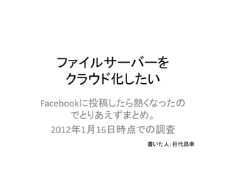 ファイルサーバーを
   クラウド化したい
Facebookに投稿したら熱くなったの
      でとりあえずまとめ。
  2012年1月16日時点での調査
              書いた人：目代昌幸
 