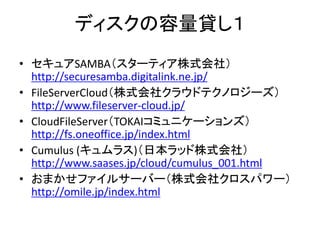 ディスクの容量貸し１
• セキュアSAMBA（スターティア株式会社）
  http://securesamba.digitalink.ne.jp/
• FileServerCloud（株式会社クラウドテクノロジーズ）
  http://www.fileserver-cloud.jp/
• CloudFileServer（TOKAIコミュニケーションズ）
  http://fs.oneoffice.jp/index.html
• Cumulus (キュムラス)（日本ラッド株式会社）
  http://www.saases.jp/cloud/cumulus_001.html
• おまかせファイルサーバー（株式会社クロスパワー）
  http://omile.jp/index.html
 