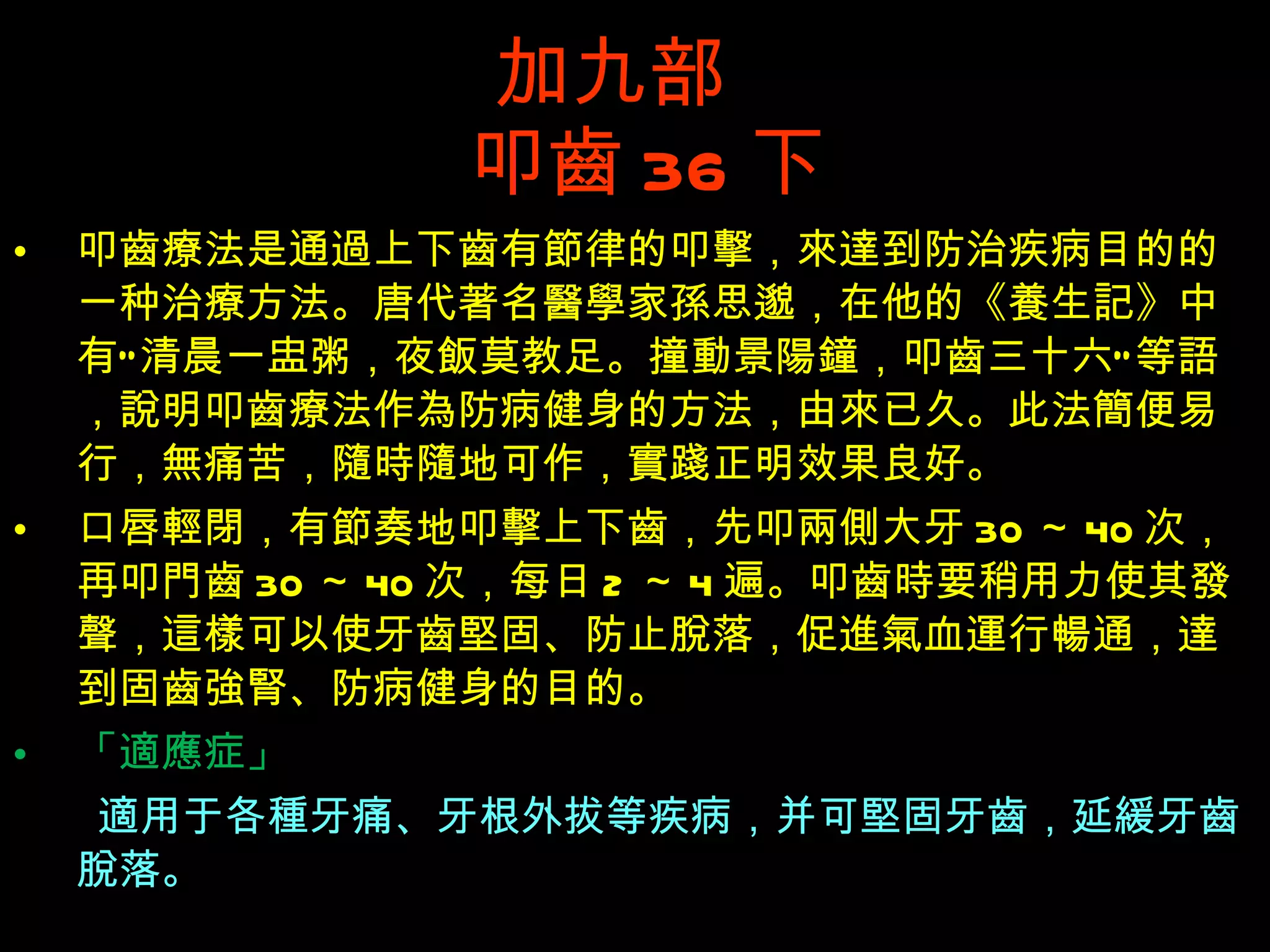 加九部    叩 齒 36 下 叩 齒療 法是通 過 上下 齒 有 節 律的叩 擊 ， 來達 到防治疾病目的的一种治 療 方法。唐代著名 醫學 家 孫 思邈，在他的《 養 生 記 》中有“ 清 晨一 盅 粥，夜 飯 莫教足。撞 動 景 陽鐘 ，叩 齒 三十六”等 語 ， 說 明叩 齒療 法作 為 防病健身的方法，由 來 已久。此法 簡 便易行， 無 痛苦， 隨時隨 地可作， 實踐正 明效果良好。 口唇 輕閉 ，有 節 奏地叩 擊 上下 齒 ，先叩 兩側 大牙 30 ～ 40 次，再叩 門齒 30 ～ 40 次，每日 2 ～ 4 遍。叩 齒時 要稍用力使其 發聲 ， 這樣 可以使牙 齒堅 固、防止 脫 落，促 進氣 血 運 行 暢 通， 達 到固 齒強腎 、防病健身的目的。  「 適應症 」 　　 適 用于各 種 牙痛、牙根外拔等疾病，并可 堅 固牙 齒 ，延 緩 牙 齒脫 落。 