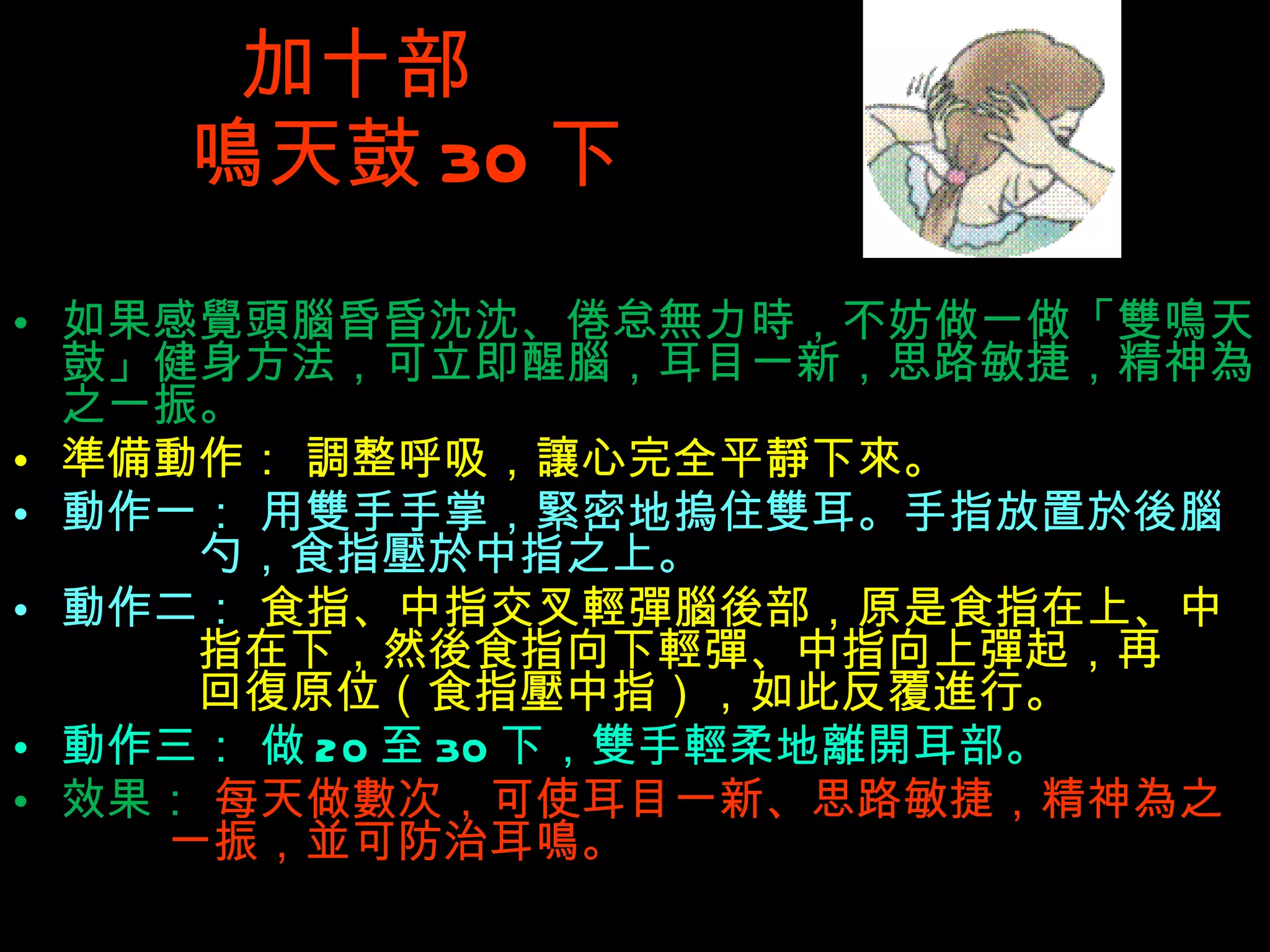 加十部  鳴 天鼓 30 下 如果感覺頭腦昏昏沈沈、倦怠無力時，不妨做一做「雙鳴天鼓」健身方法，可立即醒腦，耳目一新，思路敏捷，精神為之一振。 準備動作： 調整呼吸，讓心完全平靜下來。 動作一： 用雙手手掌，緊密地摀住雙耳。手指放置於後腦   勺，食指壓於中指之上。 動作二：  食指、中指交叉輕彈腦後部，原是食指在上、中   指在下，然後食指向下輕彈、中指向上彈起，再   回復原位（食指壓中指），如此反覆進行。 動作三： 做 20 至 30 下，雙手輕柔地離開耳部。 效果：  每天做數次，可使耳目一新、思路敏捷，精神為之   一振，並可防治耳鳴。 