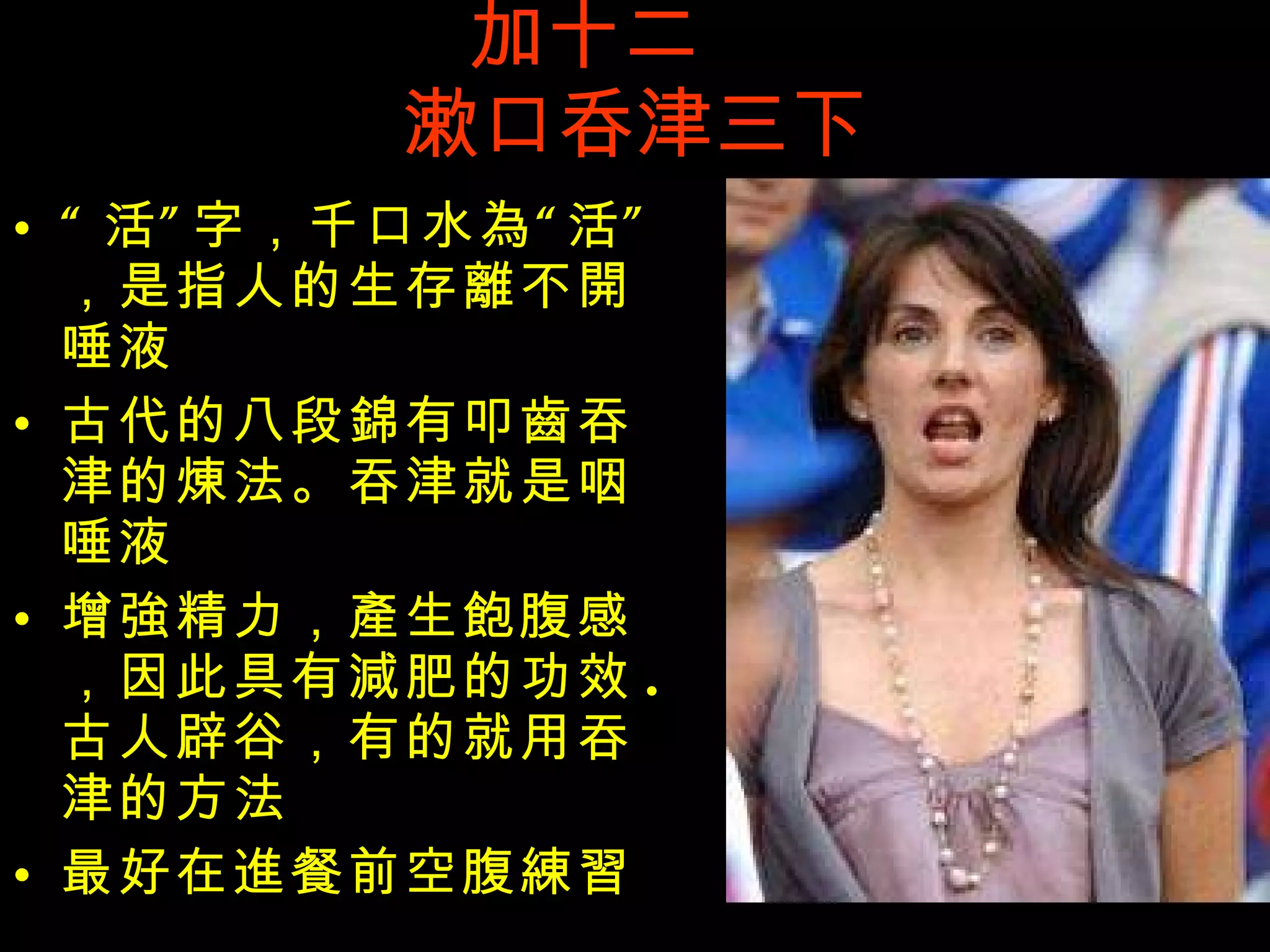 加十二  漱口呑津三下 “ 活”字，千口水 為 “活”，是指人的生存 離 不 開 唾液 古代的八段 錦 有叩 齒 吞津的 煉 法。吞津就是咽唾液 增 強 精力， 產 生 飽 腹感，因此具有 減 肥的功效 . 古人辟谷，有的就用吞津的方法 最好在 進 餐前空腹 練習 