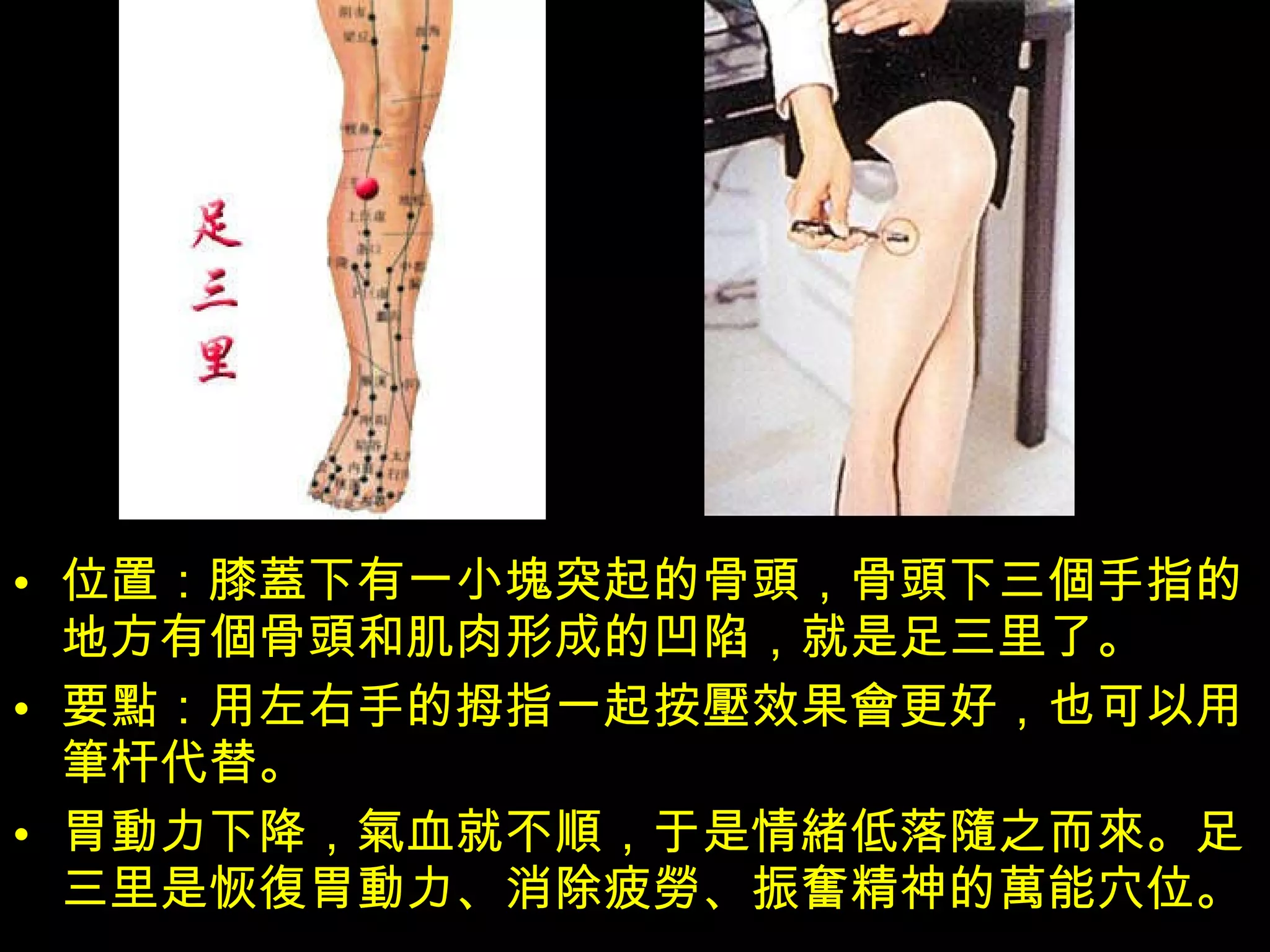 位置：膝 蓋 下有一小 塊 突起的骨 頭 ，骨 頭 下三 個 手指的地方有 個 骨 頭 和肌肉形成的凹陷，就是足三里了。 要 點 ：用左右手的拇指一起按 壓 效果 會 更好，也可以用 筆 杆代替。 胃 動 力下降， 氣 血就不 順 ，于是情 緒 低落 隨 之而 來 。足三里是恢 復 胃 動 力、消除疲 勞 、振 奮 精神的 萬 能穴位。  