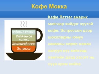 Кофе Мокка
    Кафе Латтег америк
    маягаар хийдэг сүүтэй
    кофе. Эспрессон дээр
    шоколадны юмуу
    какаоны сироп нэмэн
    халуун сүү хийгээд
    хамгийн дээд хэсэгт нь
    сүүн крем хийнэ.
 
