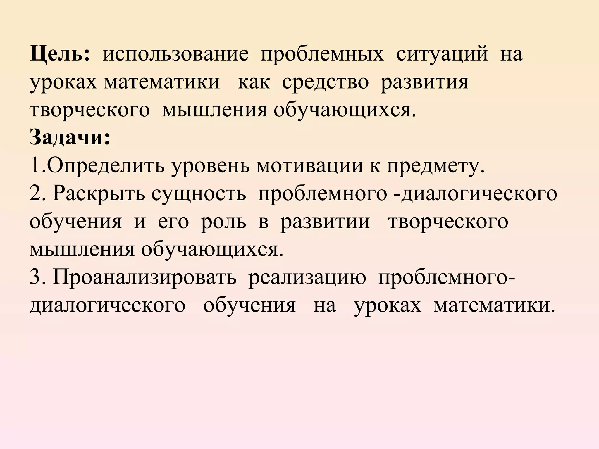 Цель:  использование  проблемных  ситуаций  на  уроках математики  как  средство  развития  творческого  мышления обучающихся.  Задачи:  1.Определить уровень мотивации к предмету. 2. Раскрыть сущность  проблемного -диалогического  обучения  и  его  роль  в  развитии  творческого мышления обучающихся. 3. Проанализировать  реализацию  проблемного-диалогического  обучения  на  уроках  математики.   