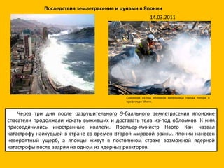 Через три дня после разрушительного 9-балльного землетрясения японские спасатели продолжали искать выживших и доставать тела из-под обломков. К ним присоединились иностранные коллеги. Премьер-министр Наото Кан назвал катастрофу наихудшей в стране со времен Второй мировой войны. Японии нанесен невероятный ущерб, а японцы живут в постоянном страхе возможной ядерной катастрофы после аварии на одном из ядерных реакторов.  Спасенная из-под обломков жительница города Натори в префектуре Мияги. Последствия землетрясения и цунами в Японии 14.03.2011 