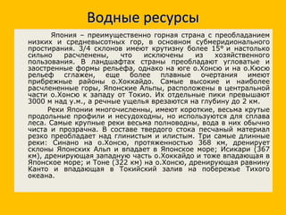 Водные ресурсы Япония – преимущественно горная страна с преобладанием низких и средневысотных гор, в основном субмеридионального простирания. 3/4 склонов имеют крутизну более 15° и настолько сильно расчленены, что исключены из хозяйственного пользования. В ландшафтах страны преобладают угловатые и заостренные формы рельефа, однако на юге о.Хонсю и на о.Кюсю рельеф сглажен, еще более плавные очертания имеют прибрежные районы о.Хоккайдо. Самые высокие и наиболее расчлененные горы, Японские Альпы, расположены в центральной части о.Хонсю к западу от Токио. Их отдельные пики превышают 3000 м над у.м., а речные ущелья врезаются на глубину до 2 км. Реки Японии многочисленны, имеют короткие, весьма крутые продольные профили и несудоходны, но используются для сплава леса. Самые крупные реки весьма полноводны, вода в них обычно чиста и прозрачна. В составе твердого стока песчаный материал резко преобладает над глинистым и илистым. Три самые длинные реки: Синано на о.Хонсю, протяженностью 368 км, дренирует склоны Японских Альп и впадает в Японское море; Исикари (367 км), дренирующая западную часть о.Хоккайдо и тоже впадающая в Японское море; и Тоне (322 км) на о.Хонсю, дренирующая равнину Канто и впадающая в Токийский залив на побережье Тихого океана. 