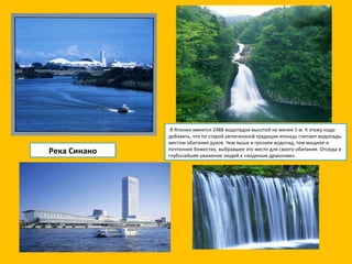 Река Синано   В Японии имеется 2488 водопадов высотой не менее 5 м. К этому надо добавить, что по старой религиозной традиции японцы считают водопады местом обитания духов. Чем выше и грознее водопад, тем мощнее и почтеннее божество, выбравшее это место для своего обитания. Отсюда и глубочайшее уважение людей к «водяным драконам». 