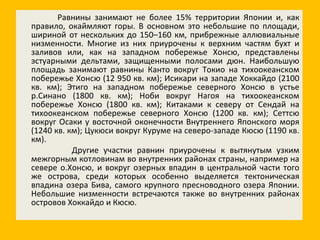 Равнины занимают не более 15% территории Японии и, как правило, окаймляют горы. В основном это небольшие по площади, шириной от нескольких до 150–160 км, прибрежные аллювиальные низменности. Многие из них приурочены к верхним частям бухт и заливов или, как на западном побережье Хонсю, представлены эстуарными дельтами, защищенными полосами дюн. Наибольшую площадь занимают равнины Канто вокруг Токио на тихоокеанском побережье Хонсю (12 950 кв. км); Исикари на западе Хоккайдо (2100 кв. км); Этиго на западном побережье северного Хонсю в устье р.Синано (1800 кв. км); Ноби вокруг Нагоя на тихоокеанском побережье Хонсю (1800 кв. км); Китаками к северу от Сендай на тихоокеанском побережье северного Хонсю (1200 кв. км); Сеттсю вокруг Осаки у восточной оконечности Внутреннего Японского моря (1240 кв. км); Цукюси вокруг Куруме на северо-западе Кюсю (1190 кв. км). Другие участки равнин приурочены к вытянутым узким межгорным котловинам во внутренних районах страны, например на севере о.Хонсю, и вокруг озерных впадин в центральной части того же острова, среди которых особенно выделяется тектоническая впадина озера Бива, самого крупного пресноводного озера Японии. Небольшие низменности встречаются также во внутренних районах островов Хоккайдо и Кюсю. 