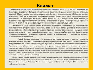 Климат Вследствие значительной протяженности Японии с севера на юг (от 45° до 22° с.ш.) в пределах ее территории существуют большие климатические различия. В целом климат Японии влажный, морской. Общее годовое количество осадков колеблется от немногим менее 1000 мм на востоке Хоккайдо до 3800 мм на некоторых хребтах центрального Хонсю. Число дней с жидкими осадками варьирует от 130 в некоторых местностях южной Японии до 235 на северо-западе Хонсю. Снегопады бывают на всей территории Японии, но на юге – всего несколько дней, а на северо-западе страны – в течение 95 дней. За это время формируется снежный покров мощностью до 4,5 м. Низменности Кюсю, Сикоку, южных и восточных побережий Хонсю вплоть до равнины Канто характеризуются субтропическим климатом, тогда как в горах более прохладно. Низменностям северного Хонсю и Хоккайдо присущи более контрастные климатические условия с холодной зимой и коротким летом, а в горах этих районов климат имеет сходство с субарктическим. В других частях страны прослеживаются различные вариации климата в зависимости от особенностей рельефа, особенно экспозиции склонов. Зимой Япония находится под влиянием восточных муссонов – потоков холодного континентального воздуха с сильными штормами, перемещающихся на восток. Летом проявляется воздействие более слабых северо-западных муссонов – потоков теплого тихоокеанского воздуха. Летние штормы обычно не очень сильные и поражают только северную Японию, но тайфуны проносятся над тихоокеанским побережьем Хонсю, Сикоку и Кюсю и летом и осенью. Во время дождливого сезона (бай-у) с середины июня до середины июля нередко выпадает бóльшая часть годовой нормы жидких осадков во многих районах южной Японии, тогда как для Хонсю и Хоккайдо характерны зимние дожди и снегопады. Климат южных горных районов сопоставим с климатом северных равнин. Вегетационный период продолжается 250 дней на равнинах южного Кюсю, 215 – на равнине Канто и в горах Кюсю, 175 – на берегах Хонсю, 155 – в Японских Альпах и на западном побережье Хоккайдо и 125 – на северном побережье Хоккайдо. 